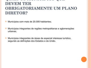 QUAIS OS MUNICÍPIOS QUE DEVEM TER OBRIGATORIAMENTE UM PLANO DIRETOR? Municípios com mais de 20.000 habitantes; Municípios integrantes de regiões metropolitanas e aglomerações urbanas; Municípios integrantes de áreas de especial interesse turístico, segundo as definições dos Estados e da União.  
