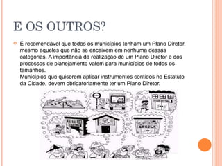 E OS OUTROS?   É recomendável que todos os municípios tenham um Plano Diretor, mesmo aqueles que não se encaixem em nenhuma dessas categorias. A importância da realização de um Plano Diretor e dos processos de planejamento valem para municípios de todos os tamanhos. Municípios que quiserem aplicar instrumentos contidos no Estatuto da Cidade, devem obrigatoriamente ter um Plano Diretor.  