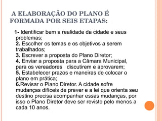   A ELABORAÇÃO DO PLANO É FORMADA POR SEIS ETAPAS: 1-  Identificar bem a realidade da cidade e seus problemas; 2.  Escolher os temas e os objetivos a serem trabalhados; 3.  Escrever a proposta do Plano Diretor; 4.  Enviar a proposta para a Câmara Municipal, para os vereadores   discutirem e aprovarem; 5.  Estabelecer prazos e maneiras de colocar o plano em prática; 6. Revisar o Plano Diretor. A cidade sofre mudanças difíceis de prever e a lei que orienta seu destino precisa acompanhar essas mudanças, por isso o Plano Diretor deve ser revisto pelo menos a cada 10 anos. 