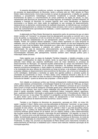 A presente abordagem constitui-se, portanto, na segunda iniciativa de estudo sistematizado
do processo de desenvolvimento do Município, tendo a primeira sido em 1994, através do Plano
Diretor citado anteriormente. Como toda incursão no campo do planejamento, o trabalho em questão
obedeceu a procedimento metodológico envolvendo inicialmente a consulta bibliográfica, o
levantamento de dados e o reconhecimento de campo preliminar do objeto de estudo, no caso,
representado pelo Município de Jacarezinho. Na etapa seguinte, da Avaliação Temática Integrada, foi
analisada a inserção do Município no contexto regional, bem como identificados os aspectos
dominantes e os fatores com maior poder de explicação no seu processo de desenvolvimento,
destacando-se os elementos condicionantes da realidade observada, as deficiências que constituem
pontos de estrangulamento ou vetores de entropia nesse processo, bem como os aspectos positivos
ainda não suficientemente aproveitados da realidade, a serem explorados como potencialidades no
capítulo das propostas.

         A elaboração do Plano Diretor Municipal de Jacarezinho partiu da premissa de que um plano
diretor constitui um “momento” no processo local de planejamento que pode ou coincidir com o seu
ponto de partida, ou representar um elo na corrente do mesmo, a exemplo do que ocorre quando da
revisão de diretrizes estabelecidas em um planejamento anterior - como é o caso do presente
trabalho. Porém, em qualquer dessas hipóteses, o plano diretor representa um corte temporal na
realidade, como se, ao longo de uma película de cinema fosse retirado um dos seus fotogramas para
exame em maior nível de detalhe. Mais importante que o plano são o processo de planejamento e a
estrutura institucional destinados a colocá-lo em prática e a proceder à sua avaliação e
realimentação. No caso de Jacarezinho, afortunadamente, sua Municipalidade já dispõe de um
quadro funcional qualificado - embora subdimensionado - para a implementação das ações e
recomendações indicadas pelo planejamento, havendo também clara intenção política para a
instauração desse processo.

          Cabe registrar que, na etapa da Avaliação Temática Integrada, o trabalho procedeu a uma
abordagem multidisciplinar do objeto de estudo, tendo na atual fase de Diretrizes e Proposições
atribuído maior ênfase aos aspectos identificados como de maior relevância no processo de
desenvolvimento do Município, em especial aqueles pertencentes ao campo dos fenômenos físico-
territoriais e, mais especificamente, os de natureza urbanística. As análises efetuadas quanto a
aspectos econômicos perseguiram o duplo objetivo de subsidiar o entendimento da evolução urbana
e da modulação dos seus vetores de crescimento ao longo do tempo, e de embasar a formulação de
propostas voltadas ao desenvolvimento sócio-econômico do Município, sob a forma de indicações de
cunho estratégico, destinadas a reorientar as ações dos agentes públicos e privados quanto às
prioridades de investimento no futuro. O Plano adotou como referência temporal a data de 31 de
dezembro de 2004, para efeito da base de dados e informações utilizados, tendo estabelecido como
horizonte de trabalho - quanto ao alcance das propostas - o final de 2015.

         Com relação ao arcabouço jurídico que fornece embasamento institucional ao planejamento
urbano, cabe destacar, primeiramente, a Constituição Federal de 5 de outubro de 1988 que, ao dispor
sobre política urbana em seu Capítulo II, artigos 182 e 183, estabelece o princípio de que o município
deve cumprir a função social de assegurar condições gerais para o desenvolvimento da produção, do
comércio e dos serviços, bem como a plena realização dos direitos dos cidadãos, quais sejam o
direito à saúde, educação, trabalho, moradia, saneamento básico, transporte coletivo, segurança,
lazer, qualidade ambiental, informação e participação no planejamento. A Constituição do Estado do
Paraná, por sua vez, no seu artigo 152, capítulo II, e parágrafos, ao tratar da política urbana, refere-se
ao plano diretor como sendo o instrumento básico do planejamento a nível municipal, para a
viabilização das políticas de desenvolvimento econômico, social e urbano.

         Também a Lei Orgânica do Município de Jacarezinho, aprovada em 2004, no inciso VIII,
seção I, capítulo II, título I, define como uma das atribuições do Município: “promover, no que couber,
adequado ordenamento territorial, mediante planejamento e controle do uso, do parcelamento e da
ocupação do solo urbano”. Já o artigo 130, seção III, capítulo I, título V, que trata da política urbana,
estabelece que: “A política de desenvolvimento urbano, executada pelo Poder Público Municipal,
conforme diretrizes gerais fixadas em lei federal, tem por objetivo ordenar o pleno desenvolvimento
das funções sociais da cidade e garantir o bem-estar de seus habitantes”. Em seguida, no inciso IV,
artigo 131, enuncia como uma das diretrizes da política urbana: “planejamento do desenvolvimento da
cidade, da distribuição espacial da população e das atividades econômicas do Município, do modo de
evitar e corrigir distorções do crescimento urbano e seus efeitos negativos sobre o meio-ambiente;”.
Finalmente, no artigo 132, enumera as disposições do Plano Diretor como instrumento normativo do
desenvolvimento do Município e estabelece que o mesmo será instituído mediante aprovação de lei
municipal específica.



                                                                                                       10
 