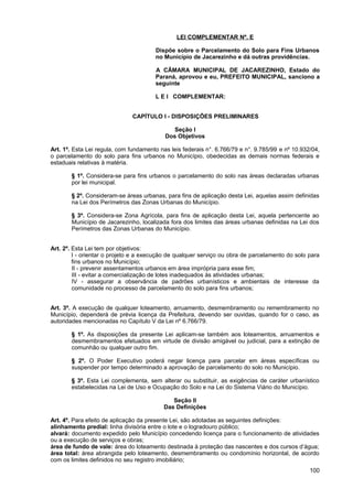 LEI COMPLEMENTAR Nº. E

                                       Dispõe sobre o Parcelamento do Solo para Fins Urbanos
                                       no Município de Jacarezinho e dá outras providências.

                                       A CÂMARA MUNICIPAL DE JACAREZINHO, Estado do
                                       Paraná, aprovou e eu, PREFEITO MUNICIPAL, sanciono a
                                       seguinte

                                       L E I COMPLEMENTAR:


                               CAPÍTULO I - DISPOSIÇÕES PRELIMINARES

                                              Seção I
                                           Dos Objetivos

Art. 1º. Esta Lei regula, com fundamento nas leis federais n°. 6.766/79 e n°. 9.785/99 e nº 10.932/04,
o parcelamento do solo para fins urbanos no Município, obedecidas as demais normas federais e
estaduais relativas à matéria.

       § 1º. Considera-se para fins urbanos o parcelamento do solo nas áreas declaradas urbanas
       por lei municipal.

       § 2º. Consideram-se áreas urbanas, para fins de aplicação desta Lei, aquelas assim definidas
       na Lei dos Perímetros das Zonas Urbanas do Município.

       § 3º. Considera-se Zona Agrícola, para fins de aplicação desta Lei, aquela pertencente ao
       Município de Jacarezinho, localizada fora dos limites das áreas urbanas definidas na Lei dos
       Perímetros das Zonas Urbanas do Município.


Art. 2º. Esta Lei tem por objetivos:
         I - orientar o projeto e a execução de qualquer serviço ou obra de parcelamento do solo para
         fins urbanos no Município;
         II - prevenir assentamentos urbanos em área imprópria para esse fim;
         III - evitar a comercialização de lotes inadequados às atividades urbanas;
         IV - assegurar a observância de padrões urbanísticos e ambientais de interesse da
         comunidade no processo de parcelamento do solo para fins urbanos;


Art. 3º. A execução de qualquer loteamento, arruamento, desmembramento ou remembramento no
Município, dependerá de prévia licença da Prefeitura, devendo ser ouvidas, quando for o caso, as
autoridades mencionadas no Capítulo V da Lei nº 6.766/79.

       § 1º. As disposições da presente Lei aplicam-se também aos loteamentos, arruamentos e
       desmembramentos efetuados em virtude de divisão amigável ou judicial, para a extinção de
       comunhão ou qualquer outro fim.

       § 2º. O Poder Executivo poderá negar licença para parcelar em áreas específicas ou
       suspender por tempo determinado a aprovação de parcelamento do solo no Município.

       § 3º. Esta Lei complementa, sem alterar ou substituir, as exigências de caráter urbanístico
       estabelecidas na Lei de Uso e Ocupação do Solo e na Lei do Sistema Viário do Município.

                                             Seção II
                                          Das Definições

Art. 4º. Para efeito de aplicação da presente Lei, são adotadas as seguintes definições:
alinhamento predial: linha divisória entre o lote e o logradouro público;
alvará: documento expedido pelo Município concedendo licença para o funcionamento de atividades
ou a execução de serviços e obras;
área de fundo de vale: área do loteamento destinada à proteção das nascentes e dos cursos d’água;
área total: área abrangida pelo loteamento, desmembramento ou condomínio horizontal, de acordo
com os limites definidos no seu registro imobiliário;
                                                                                                  100
 
