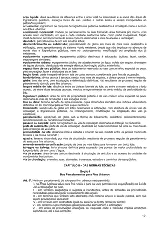 área líquida: área resultante da diferença entre a área total do loteamento e a soma das áreas de
logradouros públicos, espaços livres de uso público e outras áreas a serem incorporadas ao
patrimônio público;
arruamento: logradouro ou conjunto de logradouros públicos destinados à circulação viária e acesso
aos lotes urbanos;
condomínio horizontal: modelo de parcelamento do solo formando área fechada por muros, com
acesso único controlado, em que a cada unidade autônoma cabe, como parte inseparável, fração
ideal de terreno correspondente às áreas comuns destinadas a vias de acesso e recreação;
desdobro: parcelamento de um lote em dois lotes;
desmembramento ou subdivisão: parcelamento de gleba em mais de dois lotes destinados à
edificação, com aproveitamento do sistema viário existente, desde que não implique na abertura de
novas vias e logradouros públicos, nem no prolongamento, modificação ou ampliação dos já
existentes;
equipamento comunitário: equipamento público destinado à educação, cultura, lazer, saúde,
segurança e similares;
equipamento urbano: equipamento público de abastecimento de água, coleta de esgoto, drenagem
de águas pluviais, distribuição de energia elétrica, iluminação pública e telefonia;
espaço livre de uso público: área do loteamento reservada ao uso comum e/ou especial do povo,
para recreação, lazer e atividades ao ar livre;
fração ideal: parte inseparável de um lote ou coisa comum, considerada para fins de ocupação;
fundo do lote: divisa oposta à testada, sendo, nos lotes de esquina, a divisa oposta à menor testada;
gleba: área de terra, com localização e delimitação definidas, não resultante de processo regular de
parcelamento do solo para fins urbanos;
largura média do lote: distância entre as divisas laterais do lote, ou entre a maior testada e o lado
oposto, ou entre duas testadas opostas, medida ortogonalmente no ponto médio da profundidade do
lote;
logradouro público: área de terra de propriedade pública e de uso comum e/ou especial do povo,
destinada às vias de circulação e aos espaços livres;
lote ou data: terreno servido de infra-estrutura, cujas dimensões atendam aos índices urbanísticos
definidos em lei municipal para a zona a que pertence;
loteamento: subdivisão de gleba em lotes destinados à edificação, com abertura de novas vias de
circulação e logradouros públicos, ou prolongamento, modificação ou ampliação das vias já
existentes;
parcelamento: subdivisão de gleba sob a forma de loteamento, desdobro, desmembramento,
remembramento ou condomínio horizontal;
passeio ou calçada: parte do logradouro ou via de circulação destinada ao tráfego de pedestres;
pista de rolamento: parte da via de circulação destinada ao desenvolvimento de uma ou mais faixas
para o tráfego de veículos;
profundidade do lote: distância entre a testada e o fundo do lote, medida entre os pontos médios da
testada e da divisa do fundo ;
quadra: terreno circundado por vias de circulação, resultante de processo regular de parcelamento
do solo para fins urbanos;
remembramento ou unificação: junção de dois ou mais lotes para formarem um único lote;
talvegue ou talweg: linha sinuosa definida pela sucessão dos pontos de maior profundidade ao
longo do leito de um curso d’água;
via de acesso: área de uso comum destinada à circulação de veículos e ao acesso às unidades de
condomínios horizontais;
via de circulação: avenidas, ruas, alamedas, travessas, estradas e caminhos de uso público.

                                  CAPÍTULO II - DAS NORMAS TÉCNICAS

                                            Seção I
                               Dos Parcelamentos para Fins Urbanos

Art. 5º. Nenhum parcelamento do solo para fins urbanos será permitido:
         I - na Zona Agrícola salvo para fins rurais e para os usos permissíveis especificados na Lei de
         Uso e Ocupação do Solo.
         II - em terrenos alagadiços e sujeitos a inundações, antes de tomadas as providências
         necessárias para assegurar o escoamento das águas;
         III - em terrenos que tenham sido aterrados com material nocivo à saúde pública, sem que
         sejam previamente saneados;
         IV - em terrenos com declividade igual ou superior a 30,0% (trinta por cento);
         V - em terrenos cujas condições geológicas não aconselhem a edificação;
         VI - em áreas de preservação ecológica, ou naquelas onde a poluição impeça condições
         suportáveis, até a sua correção;
                                                                                                    101
 