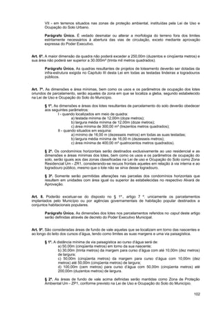 VII - em terrenos situados nas zonas de proteção ambiental, instituídas pela Lei de Uso e
       Ocupação do Solo Urbano.

       Parágrafo Único. É vedado desmatar ou alterar a morfologia do terreno fora dos limites
       estritamente necessários à abertura das vias de circulação, exceto mediante aprovação
       expressa do Poder Executivo.


Art. 6º. A maior dimensão da quadra não poderá exceder a 250,00m (duzentos e cinqüenta metros) e
sua área não poderá ser superior a 30.000m² (trinta mil metros quadrados).

       Parágrafo Único. As quadras resultantes de projetos de loteamento deverão ser dotadas da
       infra-estrutura exigida no Capítulo III desta Lei em todas as testadas lindeiras a logradouros
       públicos.


Art. 7º. As dimensões e área mínimas, bem como os usos e os parâmetros de ocupação dos lotes
oriundos de parcelamento, serão aqueles da zona em que se localiza a gleba, segundo estabelecido
na Lei de Uso e Ocupação do Solo do Município.

       § 1º. As dimensões e áreas dos lotes resultantes de parcelamento do solo deverão obedecer
       aos seguintes parâmetros:
               I - quando localizados em meio de quadra:
                        a) testada mínima de 12,00m (doze metros);
                        b) largura média mínima de 12,00m (doze metros);
                        c) área mínima de 300,00 m² (trezentos metros quadrados);
               II - quando situados em esquina:
                        a) mínimo de 16,00 m (dezesseis metros) em todas as suas testadas;
                        b) largura média mínima de 16,00 m (dezesseis metros);
                        c) área mínima de 400,00 m² quatrocentos metros quadrados).

       § 2º. Os condomínios horizontais serão destinados exclusivamente ao uso residencial e as
       dimensões e áreas mínimas dos lotes, bem como os usos e os parâmetros de ocupação do
       solo, serão iguais aos das zonas classificadas na Lei de uso e Ocupação do Solo como Zona
       Residencial Um - ZR1, considerando-se recuos frontais aqueles em relação à via interna e ao
       logradouro público, mesmo que o lote não se sirva desse logradouro.

       § 3º. Somente serão permitidas alterações nas parcelas dos condomínios horizontais que
       resultem em unidades com área igual ou superior às estabelecidas no respectivo Alvará de
       Aprovação.


Art. 8. Poderão excetuar-se do disposto no § 1º., artigo 7 º. unicamente os parcelamentos
implantados pelo Município ou por agências governamentais de habitação popular destinados a
conjuntos habitacionais populares.

       Parágrafo Único. As dimensões dos lotes nos parcelamentos referidos no caput deste artigo
       serão definidas através de decreto do Poder Executivo Municipal.


Art. 9º. São consideradas áreas de fundo de vale aquelas que se localizam em torno das nascentes e
ao longo do leito dos cursos d’água, tendo como limites as suas margens e uma via paisagística.

       § 1º. A distância mínima da via paisagística ao curso d’água será de:
                a) 50,00m (cinqüenta metros) em torno da sua nascente;
                b) 30,00m (trinta metros) da margem para curso d’água com até 10,00m (dez metros)
                de largura;
                c) 50,00m (cinqüenta metros) da margem para curso d’água com 10,00m (dez
                metros) até 50,00m (cinqüenta metros) de largura;
                d) 100,00m (cem metros) para curso d’água com 50,00m (cinqüenta metros) até
                200,00m (duzentos metros) de largura.

       § 2º. As áreas de fundo de vale acima definidas serão mantidas como Zona de Proteção
       Ambiental Um - ZP1, conforme previsto na Lei de Uso e Ocupação do Solo do Município.

                                                                                                 102
 