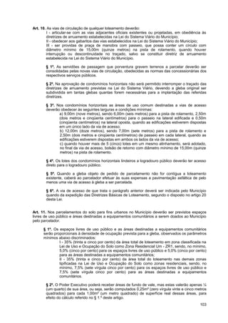 Art. 10. As vias de circulação de qualquer loteamento deverão:
         I - articular-se com as vias adjacentes oficiais existentes ou projetadas, em obediência às
         diretrizes de arruamento estabelecidas na Lei do Sistema Viário do Município;
         II - obedecer aos gabaritos das vias estabelecidos na Lei do Sistema Viário do Município;
         III - ser providas de praça de manobra com passeio, que possa conter um círculo com
        diâmetro mínimo de 15,00m (quinze metros) na pista de rolamento, quando houver
        interrupção ou descontinuidade no traçado, salvo se constituir diretriz de arruamento
        estabelecida na Lei do Sistema Viário do Município.

       § 1º. As servidões de passagem que porventura gravem terrenos a parcelar deverão ser
       consolidadas pelas novas vias de circulação, obedecidas as normas das concessionárias dos
       respectivos serviços públicos.

       § 2º. Na aprovação de condomínios horizontais não será permitido interromper o traçado das
       diretrizes de arruamento previstas na Lei do Sistema Viário, devendo a gleba original ser
       subdividida em tantas glebas quantas forem necessárias para a implantação das referidas
       diretrizes.

       § 3º. Nos condomínios horizontais as áreas de uso comum destinadas a vias de acesso
       deverão obedecer às seguintes larguras e condições mínimas:
              a) 9,00m (nove metros), sendo 6,00m (seis metros) para a pista de rolamento, 2,50m
              (dois metros e cinqüenta centímetros) para o passeio na lateral edificada e 0,50m
              (cinqüenta centímetros) na lateral oposta, quando as edificações estiverem dispostas
              em um único lado da via de acesso;
              b) 12,00m (doze metros), sendo 7,00m (sete metros) para a pista de rolamento e
              2,50m (dois metros e cinqüenta centímetros) de passeio em cada lateral, quando as
              edificações estiverem dispostas em ambos os lados da via de acesso;
              c) quando houver mais de 5 (cinco) lotes em um mesmo alinhamento, será adotado,
              no final da via de acesso, bolsão de retorno com diâmetro mínimo de 15,00m (quinze
              metros) na pista de rolamento.

       § 4º. Os lotes dos condomínios horizontais lindeiros a logradouro público deverão ter acesso
       direto para o logradouro público.

       § 5º. Quando a gleba objeto de pedido de parcelamento não for contígua a loteamento
       existente, caberá ao parcelador efetuar às suas expensas a pavimentação asfáltica de pelo
       menos uma via de acesso à gleba a ser parcelada.

       § 6º. A via de acesso de que trata o parágrafo anterior deverá ser indicada pelo Município
       quando da expedição das Diretrizes Básicas de Loteamento, segundo o disposto no artigo 20
       desta Lei.


Art. 11. Nos parcelamentos do solo para fins urbanos no Município deverão ser previstos espaços
livres de uso público e áreas destinadas a equipamentos comunitários a serem doados ao Município
pelo parcelador.

      § 1º. Os espaços livres de uso público e as áreas destinadas a equipamentos comunitários
      serão proporcionais à densidade de ocupação prevista para a gleba, observados os parâmetros
      mínimos abaixo discriminados:
               I - 35% (trinta e cinco por cento) da área total de loteamento em zona classificada na
               Lei de Uso e Ocupação do Solo como Zona Residencial Um - ZR1, sendo, no mínimo,
               5,0% (cinco por cento) para os espaços livres de uso público e 5,0% (cinco por cento)
               para as áreas destinadas a equipamentos comunitários;
               II - 35% (trinta e cinco por cento) da área total do loteamento nas demais zonas
               tipificadas na Lei de Uso e Ocupação do Solo como zonas residenciais, sendo, no
               mínimo, 7,5% (sete vírgula cinco por cento) para os espaços livres de uso público e
               7,5% (sete vírgula cinco por cento) para as áreas destinadas a equipamentos
               comunitários.

       § 2º. O Poder Executivo poderá receber áreas de fundo de vale, mas estas valerão apenas ¼
       (um quarto) de sua área, ou seja, serão computados 0,25m² (zero vírgula vinte e cinco metros
       quadrados) para cada 1,00m² (um metro quadrado) de superfície real dessas áreas, para
       efeito do cálculo referido no § 1.º deste artigo.
                                                                                                 103
 