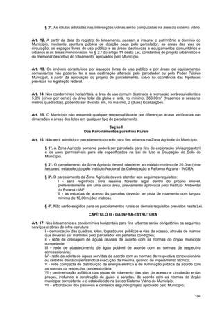 § 3º. As rótulas adotadas nas interseções viárias serão computadas na área do sistema viário.


Art. 12. A partir da data do registro do loteamento, passam a integrar o patrimônio e domínio do
Município, mediante escritura pública de doação paga pelo parcelador, as áreas das vias de
circulação, os espaços livres de uso público e as áreas destinadas a equipamentos comunitários e
urbanos e as áreas mencionadas no § 2.º do artigo 11 desta Lei, constantes do projeto urbanístico e
do memorial descritivo do loteamento, aprovados pelo Município.


Art. 13. Os imóveis constituídos por espaços livres de uso público e por áreas de equipamentos
comunitários não poderão ter a sua destinação alterada pelo parcelador ou pelo Poder Público
Municipal, a partir da aprovação do projeto de parcelamento, salvo na ocorrência das hipóteses
previstas na legislação federal.


Art. 14. Nos condomínios horizontais, a área de uso comum destinada à recreação será equivalente a
5,0% (cinco por cento) da área total da gleba e terá, no mínimo, 360,00m² (trezentos e sessenta
metros quadrados), podendo ser dividida em, no máximo, 2 (duas) localizações.


Art. 15. O Município não assumirá qualquer responsabilidade por diferenças acaso verificadas nas
dimensões e áreas dos lotes em qualquer tipo de parcelamento.

                                          Seção II
                              Dos Parcelamentos para Fins Rurais

Art. 16. Não será admitido o parcelamento do solo para fins urbanos na Zona Agrícola do Município.

       § 1º. A Zona Agrícola somente poderá ser parcelada para fins de exploração silviagropastoril
       e os usos permissíveis para ela especificados na Lei de Uso e Ocupação do Solo do
       Município.

       § 2º. O parcelamento da Zona Agrícola deverá obedecer ao módulo mínimo de 20,0ha (vinte
       hectares) estabelecido pelo Instituto Nacional de Colonização e Reforma Agrária - INCRA.

       § 3º. O parcelamento da Zona Agrícola deverá atender aos seguintes requisitos:
               I - será registrada uma reserva florestal legal dentro do próprio imóvel,
               preferentemente em uma única área, previamente aprovada pelo Instituto Ambiental
               do Paraná - IAP;
               II - as estradas de acesso às parcelas deverão ter pista de rolamento com largura
               mínima de 10,00m (dez metros).

       § 4º. Não serão exigidos para os parcelamentos rurais os demais requisitos previstos nesta Lei.

                                 CAPÍTULO III - DA INFRA-ESTRUTURA

Art. 17. Nos loteamentos e condomínios horizontais para fins urbanos serão obrigatórios os seguintes
serviços e obras de infra-estrutura:
        I - demarcação das quadras, lotes, logradouros públicos e vias de acesso, através de marcos
        que deverão ser mantidos pelo parcelador em perfeitas condições;
        II - rede de drenagem de águas pluviais de acordo com as normas do órgão municipal
        competente;
        III - rede de abastecimento de água potável de acordo com as normas da respectiva
        concessionária;
        IV - rede de coleta de águas servidas de acordo com as normas da respectiva concessionária
        ou certidão desta dispensando a execução da mesma, quando de impedimento técnico;
        V - rede compacta de distribuição de energia elétrica e de iluminação pública de acordo com
        as normas da respectiva concessionária;
        VI - pavimentação asfáltica das pistas de rolamento das vias de acesso e circulação e das
        praças, incluindo a construção de guias e sarjetas, de acordo com as normas do órgão
        municipal competente e o estabelecido na Lei do Sistema Viário do Município;
        VII - arborização dos passeios e canteiros segundo projeto aprovado pelo Município;

                                                                                                 104
 
