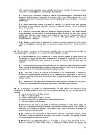 VIII - recobrimento vegetal de cortes e taludes do terreno e proteção de encostas, quando
       necessário, e implantação e/ou reconstituição da mata ciliar.

       § 1º. Quando não for possível interligar as galerias de águas pluviais do loteamento à rede
       existente, será obrigatória a execução de emissário até o curso d’água mais próximo, com
       dissipador de energia na sua extremidade, conforme projeto aprovado pelo órgão competente
       do Município.

       § 2º. Serão construídas rampas de acesso no meio-fio, junto às esquinas, para pessoas
       portadoras de necessidades especiais, segundo os padrões definidos na Lei do Sistema
       Viário do Município.

       § 3º. Quando o fundo de vale tiver como divisa uma via paisagística com pista dupla, será de
       responsabilidade da parceladora a pavimentação asfáltica somente da pista com testada
       voltada para os lotes e sua execução será exigida apenas quando as duas pistas da via
       paisagística do loteamento adjacente já tiverem sido pavimentadas ou estejam
       compromissadas para sê-lo.

       § 4º. Quando a arborização de passeios ou canteiros, prevista no inciso VII deste artigo,
       referir-se a logradouro lindeiro a lotes sua densidade será de, no mínimo, 1 (uma) árvore por
       lote.


Art. 18. As obras e serviços de infra-estrutura exigidos para os parcelamentos deverão ser
executados segundo cronograma físico previamente aprovado pelo Município.

       § 1.º O parcelador terá prazo máximo de 24 (vinte e quatro) meses, a contar da data de
       publicação do Decreto de Aprovação do loteamento ou expedição do Alvará de Licença de
       subdivisão pelo Município, para executar os serviços e obras de infra-estrutura para ele
       exigidos.

       § 2.º Qualquer alteração na seqüência de execução dos serviços e obras mencionados neste
       artigo, deverá ser submetida à aprovação do Município mediante requerimento do parcelador,
       acompanhado de memorial justificativo da alteração pretendida.

       § 3.º Concluídas as obras e serviços de infra-estrutura do parcelamento, o interessado
       solicitará ao órgão municipal competente, ou às concessionárias de serviços, a vistoria e o
       respectivo laudo de recebimento do serviço ou obra, do qual dependerá a liberação da caução
       correspondente.

       § 4.º Caso as obras não sejam realizadas dentro do prazo previsto no respectivo cronograma,
       o Município executará judicialmente a garantia dada e realizará as obras faltantes.


Art. 19. A aprovação de projeto de desmembramento de lote urbano pelo Município ficará
condicionada à prévia existência, em todos os logradouros lindeiros ao lote, da seguinte infra-
estrutura:
        I - rede de abastecimento de água potável;
        II - rede; de esgoto sanitário;
        III - sistema de drenagem de águas pluviais;
        IV - rede de distribuição de energia elétrica e iluminação pública;
        V - vias de circulação pavimentadas.

       § 1.º Inexistindo, no todo ou em parte, a infra-estrutura listada no caput deste artigo, em
       qualquer dos logradouros lindeiros ao lote, o proprietário providenciará às suas expensas a
       execução da infra-estrutura faltante, como pré-condição para a aprovação do projeto de
       desmembramento pelo Município.

       § 2.º A execução dos elementos de infra-estrutura referidos no parágrafo anterior deverá
       obedecer a projetos previamente aprovados pelos órgãos municipais competentes ou pelas
       concessionárias dos respectivos serviços.

       § 3.º Havendo impossibilidade técnica de execução de qualquer dos elementos de infra-
       estrutura listados no caput deste artigo, o proprietário deverá anexar ao projeto de

                                                                                                105
 