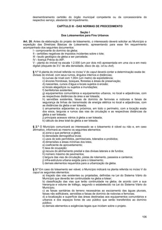desmembramento certidão do órgão municipal competente ou da concessionária do
       respectivo serviço, atestando tal impedimento.

                           CAPÍTULO III - DAS NORMAS DE PROCEDIMENTO

                                          Seção I
                              Dos Loteamentos para Fins Urbanos

Art. 20. Antes da elaboração do projeto de loteamento, o interessado deverá solicitar ao Município a
expedição das Diretrizes Básicas de Loteamento, apresentando para esse fim requerimento
acompanhado dos seguintes documentos:
        I - comprovante do domínio da gleba;
        II - certidões negativas de impostos incidentes sobre o lote;
        III - laudo geológico da gleba a ser parcelada;
        IV - licença Prévia do IAP;
        V - planta do imóvel na escala 1:2.000 (um por dois mil) apresentada em uma via e em meio
        digital (disquete de 3½” de alta densidade, disco de zip, cd ou dvd).

       § 1.º A planta do imóvel referida no inciso V do caput deverá conter a determinação exata de:
       divisas do imóvel, com seus rumos, ângulos internos e distâncias;
                b) curvas de nível com 1,00m (um metro) de eqüidistância;
                c) árvores frondosas, bosques, florestas e áreas de preservação;
                d) nascentes, cursos d’água e locais sujeitos à erosão;
                e) locais alagadiços ou sujeitos a inundações;
                f) benfeitorias existentes;
                g) equipamentos comunitários e equipamentos urbanos, no local e adjacências, com
                as respectivas distâncias da área a ser loteada;
                h) servidões existentes, faixas de domínio de ferrovias e rodovias e faixas de
                segurança de linhas de transmissão de energia elétrica no local e adjacências, com
                as distâncias da gleba a ser loteada;
                i) arruamentos adjacentes ou próximos, em todo o perímetro, com a locação exata
                dos eixos, larguras e rumos das vias de circulação e as respectivas distâncias da
                gleba a ser loteada;
                j) principais acessos viários à gleba a ser loteada;
                k) cálculo da área total da gleba a ser loteada.

       § 2.º O Município comunicará ao interessado se o loteamento é viável ou não e, em caso
       afirmativo, informará ao mesmo os seguintes elementos:
                a) zona a que pertence a gleba;
                b) densidade demográfica bruta;
                c) usos do solo permitidos, permissíveis, tolerados e proibidos;
                d) dimensões e áreas mínimas dos lotes;
                e) coeficiente de aproveitamento;
                f) taxa de ocupação;
                g) recuos do alinhamento predial e das divisas laterais e de fundos;
                h) número máximo de pavimentos;
                i) largura das vias de circulação, pistas de rolamento, passeios e canteiros;
                j) infra-estrutura urbana exigida para o loteamento;
                l) demais elementos requeridos para a urbanização da gleba.

       § 3.º Em caso do loteamento ser viável, o Município indicará na planta referida no inciso V do
       caput os seguintes elementos:
               a) traçado das vias existentes ou projetadas, definidas na Lei do Sistema Viário do
               Município que deverão ter continuidade na gleba a lotear;
               b) classificação das vias que terão continuidade na gleba, de acordo com a sua
               hierarquia e volume de tráfego, segundo o estabelecido na Lei do Sistema Viário do
               Município;
               c) as faixas sanitárias do terreno necessárias ao escoamento das águas pluviais,
               faixas não edificáveis, servidões e faixas de domínio de rodovias e ferrovias;
               d) a localização e superfície das áreas destinadas aos equipamentos comunitários e
               urbanos e dos espaços livres de uso público que serão transferidos ao domínio
               público;
               e) demais elementos e exigências legais que incidam sobre o projeto.



                                                                                                 106
 
