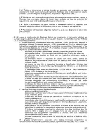 § 4.º Todos os documentos e plantas deverão ser assinados pelo proprietário, ou seu
        representante legal, e por profissional legalmente habilitado para a elaboração do projeto
        perante o Conselho Regional de Engenharia, Arquitetura e Agronomia - CREA.

        § 5.º Desde que a documentação encaminhada pelo requerente esteja completa e correta, o
        Município terá um prazo máximo 30 (trinta) dias, contados da data de protocolo do
        requerimento, para emitir as Diretrizes Básicas de Loteamento.

        § 6.° Após o recolhimento das taxas devidas, o interessado retirará as diretrizes, que
        vigorarão pelo prazo máximo de 90 (noventa) dias, a partir da data da sua expedição.

        § 7.º As diretrizes referidas neste artigo não implicam na aprovação do projeto de loteamento
        pelo Município.


Art. 21. Após o recebimento das Diretrizes Básicas de Loteamento, o interessado solicitará ao
Município a aprovação final do loteamento, anexando, além daqueles mencionados no artigo 20 desta
Lei, os seguintes documentos:
         I - projeto urbanístico do loteamento elaborado na escala 1:1.000 (um por mil), segundo o
         referencial Universal Transversal Mercator - UTM, apresentado em 5 (cinco) vias em cópias
         heliográficas ou plotadas em papel sulfite; 1 (uma) cópia em meio digital (disquete de 3 ½” de
         alta densidade, disco de zip, cd ou dvd) e 1 (uma) cópia em papel vegetal com densidade de
         90g/m², no qual deverão estar indicados:
                  a) orientação magnética e verdadeira, com as coordenadas geográficas oficiais;
                  b) curvas de nível de 1,00 m (um metro) de eqüidistância e locação dos talvegues;
                  c) subdivisão das quadras em lotes, com as respectivas dimensões, áreas e
                  numerações;
                  d) dimensões lineares e angulares do projeto, com raios, cordas, pontos de
                  tangência, ângulos centrais de curvas, eixos das vias com seus rumos e distâncias e
                  cotas do projeto;
                  e) sistema de vias com a respectiva hierarquia e classificação, definidas nas
                  Diretrizes Básicas de Loteamento, segundo os gabaritos definidos na Lei do Sistema
                  Viário do Município;
                  f) perfis longitudinais axiais (escala horizontal 1:1000 e vertical 1:100) e transversais
                  (escala 1:100) de todas as vias de circulação;
                  g) as áreas que passarão ao domínio do Município, com a definição de seus limites,
                  dimensões e áreas;
                  h) quadro com os valores absolutos e percentuais das áreas totais do loteamento, das
                  quadras, dos lotes e do sistema viário, bem como dos espaços livres de uso público e
                  daqueles destinados aos equipamentos comunitários e urbanos que serão
                  transferidos ao Município, e do número total de lotes;
                  i) indicação das faixas de domínio, faixas de segurança, servidões e outras restrições
                  impostas pela legislação municipal, estadual ou federal que gravem o loteamento;
                  j) demais elementos necessários à perfeita elucidação do projeto;
         II - memorial descritivo, contendo obrigatoriamente:
                  a) denominação do loteamento;
                  b) descrição sucinta do loteamento, com as suas características e fixação das zonas
                  a que pertence a gleba;
                  c) indicação das áreas públicas que passarão ao domínio do Município no ato do
                  registro do loteamento;
                  d) condições urbanísticas do loteamento e as limitações que incidem sobre os lotes e
                  suas construções, além daquelas constantes das Diretrizes Básicas de Loteamento,
                  referidas no Artigo 20 desta Lei;
                  e) enumeração dos equipamentos comunitários e urbanos e dos espaços livres de
                  uso público, já existentes no loteamento e adjacências, e dos que serão implantados;
                  f) limites e confrontações, área total do loteamento, área total dos lotes, área do
                  sistema viário e praças, área dos espaços livres de uso público e daqueles
                  destinados aos equipamentos comunitários e urbanos, com suas respectivas
                  percentagens em relação à área total;
                  g) lotes caucionados como garantia de execução dos serviços e obras de infra-
                  estrutura;
         III - projetos complementares aprovados pelos órgãos municipais competentes ou
         concessionárias dos respectivos serviços públicos, apresentados em 3 (três) vias, a saber:



                                                                                                       107
 