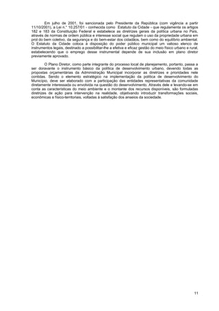 Em julho de 2001, foi sancionada pelo Presidente da República (com vigência a partir
11/10/2001), a Lei n.° 10.257/01 - conhecida como Estatuto da Cidade - que regulamenta os artigos
182 e 183 da Constituição Federal e estabelece as diretrizes gerais da política urbana no País,
através de normas de ordem pública e interesse social que regulam o uso da propriedade urbana em
prol do bem coletivo, da segurança e do bem-estar dos cidadãos, bem como do equilíbrio ambiental.
O Estatuto da Cidade coloca à disposição do poder público municipal um valioso elenco de
instrumentos legais, destinado a possibilitar-lhe a efetiva e eficaz gestão do meio físico urbano e rural,
estabelecendo que o emprego desse instrumental depende de sua inclusão em plano diretor
previamente aprovado.

         O Plano Diretor, como parte integrante do processo local de planejamento, portanto, passa a
ser doravante o instrumento básico da política de desenvolvimento urbano, devendo todas as
propostas orçamentárias da Administração Municipal incorporar as diretrizes e prioridades nele
contidas. Sendo o elemento estratégico na implementação da política de desenvolvimento do
Município, deve ser elaborado com a participação das entidades representativas da comunidade
diretamente interessada ou envolvida na questão do desenvolvimento. Através dele e levando-se em
conta as características do meio ambiente e o montante dos recursos disponíveis, são formuladas
diretrizes de ação para intervenção na realidade, objetivando introduzir transformações sociais,
econômicas e físico-territoriais, voltadas à satisfação dos anseios da sociedade.




                                                                                                       11
 