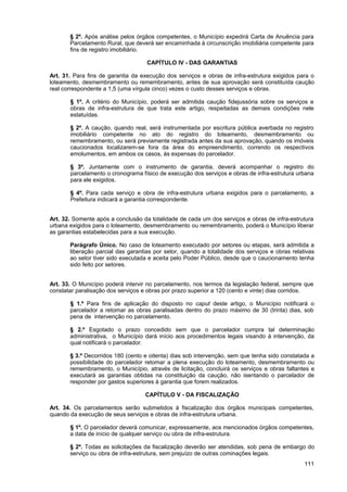 § 2º. Após análise pelos órgãos competentes, o Município expedirá Carta de Anuência para
       Parcelamento Rural, que deverá ser encaminhada à circunscrição imobiliária competente para
       fins de registro imobiliário.

                                    CAPÍTULO IV - DAS GARANTIAS

Art. 31. Para fins de garantia da execução dos serviços e obras de infra-estrutura exigidos para o
loteamento, desmembramento ou remembramento, antes de sua aprovação será constituída caução
real correspondente a 1,5 (uma vírgula cinco) vezes o custo desses serviços e obras.

       § 1º. A critério do Município, poderá ser admitida caução fidejussória sobre os serviços e
       obras de infra-estrutura de que trata este artigo, respeitadas as demais condições nele
       estatuídas.

       § 2º. A caução, quando real, será instrumentada por escritura pública averbada no registro
       imobiliário competente no ato do registro do loteamento, desmembramento ou
       remembramento, ou será previamente registrada antes da sua aprovação, quando os imóveis
       caucionados localizarem-se fora da área do empreendimento, correndo os respectivos
       emolumentos, em ambos os casos, às expensas do parcelador.

       § 3º. Juntamente com o instrumento de garantia, deverá acompanhar o registro do
       parcelamento o cronograma físico de execução dos serviços e obras de infra-estrutura urbana
       para ele exigidos.

       § 4º. Para cada serviço e obra de infra-estrutura urbana exigidos para o parcelamento, a
       Prefeitura indicará a garantia correspondente.


Art. 32. Somente após a conclusão da totalidade de cada um dos serviços e obras de infra-estrutura
urbana exigidos para o loteamento, desmembramento ou remembramento, poderá o Município liberar
as garantias estabelecidas para a sua execução.

       Parágrafo Único. No caso de loteamento executado por setores ou etapas, será admitida a
       liberação parcial das garantias por setor, quando a totalidade dos serviços e obras relativas
       ao setor tiver sido executada e aceita pelo Poder Público, desde que o caucionamento tenha
       sido feito por setores.


Art. 33. O Município poderá intervir no parcelamento, nos termos da legislação federal, sempre que
constatar paralisação dos serviços e obras por prazo superior a 120 (cento e vinte) dias corridos.

       § 1.º Para fins de aplicação do disposto no caput deste artigo, o Município notificará o
       parcelador a retomar as obras paralisadas dentro do prazo máximo de 30 (trinta) dias, sob
       pena de intervenção no parcelamento.

       § 2.º Esgotado o prazo concedido sem que o parcelador cumpra tal determinação
       administrativa, o Município dará início aos procedimentos legais visando à intervenção, da
       qual notificará o parcelador.

       § 3.º Decorridos 180 (cento e oitenta) dias sob intervenção, sem que tenha sido constatada a
       possibilidade do parcelador retomar a plena execução do loteamento, desmembramento ou
       remembramento, o Município, através de licitação, concluirá os serviços e obras faltantes e
       executará as garantias obtidas na constituição da caução, não isentando o parcelador de
       responder por gastos superiores à garantia que forem realizados.

                                   CAPÍTULO V - DA FISCALIZAÇÃO

Art. 34. Os parcelamentos serão submetidos à fiscalização dos órgãos municipais competentes,
quando da execução de seus serviços e obras de infra-estrutura urbana.

       § 1º. O parcelador deverá comunicar, expressamente, aos mencionados órgãos competentes,
       a data de início de qualquer serviço ou obra de infra-estrutura.

       § 2º. Todas as solicitações da fiscalização deverão ser atendidas, sob pena de embargo do
       serviço ou obra de infra-estrutura, sem prejuízo de outras cominações legais.
                                                                                                111
 