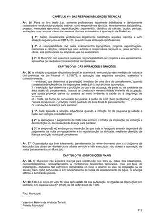 CAPÍTULO VI - DAS RESPONSABILIDADES TÉCNICAS

Art. 35. Para os fins desta Lei, somente profissionais legalmente habilitados e devidamente
cadastrados no Município poderão assinar, como responsáveis técnicos, levantamentos topográficos,
projetos, memoriais descritivos, especificações, orçamentos, planilhas de cálculo, laudos, perícias,
avaliações ou quaisquer outros documentos técnicos submetidos à apreciação da Prefeitura.

       § 1º. Serão considerados profissionais legalmente habilitados aqueles inscritos e com
       situação regular junto ao CREA-PR, segundo suas atribuições profissionais.

       § 2º. A responsabilidade civil pelos levantamentos topográficos, projetos, especificações,
       memoriais e cálculos, caberá aos seus autores e responsáveis técnicos e, pelos serviços e
       obras, aos profissionais ou empresas que os executarem.

       § 3º. O Município não assumirá quaisquer responsabilidades por projetos a ela apresentados,
       aprovados ou não pelas concessionárias competentes.

                             CAPÍTULO VII - DAS INFRAÇÕES E SANÇÕES

Art. 36. A infração a qualquer dispositivo desta Lei acarretará, sem prejuízo das medidas de natureza
civil previstas na Lei Federal nº. 6.766/79, a aplicação das seguintes sanções, sucessiva e
cumulativamente:
        I - embargo, que determina a paralisação imediata de uma obra de parcelamento, quando
        constatada desobediência às disposições desta Lei ou aos projetos aprovados;
        II - interdição, que determina a proibição do uso e da ocupação de parte ou da totalidade da
        área objeto do parcelamento, quando for constatada irreversibilidade iminente da ocupação,
        que possa provocar danos ou ameaça ao meio ambiente, à saúde ou à segurança de
        terceiros;
        III - multa, na forma de penalidade pecuniária, à razão de 0,02 (dois centésimos) Unidades
        Fiscais do Município - UFM por metro quadrado de área bruta de parcelamento;
        IV - cassação da licença para parcelar.

       § 1º. Será aplicada a simples advertência quando a infração for de pequena gravidade e
       puder ser corrigida imediatamente.

       § 2º. A aplicação e o pagamento da multa não eximem o infrator da imposição de embargo e
       da interdição, ou da cassação da licença para parcelar.

       § 3º. A suspensão do embargo ou interdição de que trata o Parágrafo anterior dependerá do
       pagamento da multa correspondente e da regularização da atividade, mediante obtenção da
       licença do órgão municipal competente.


Art. 37. O parcelador que tiver loteamento, parcelamento ou remembramento com o cronograma de
execução das obras de infra-estrutura urbana vencido e não executado, não obterá a aprovação de
novos parcelamentos no Município.

                                  CAPÍTULO VIII - DISPOSIÇÕES FINAIS

Art. 38. O Município não expedirá licença para construção nos lotes ou datas dos loteamentos,
desmembramentos, remembramentos e condomínios horizontais aprovados, mas em fase de
implantação, enquanto não estiverem demarcados os lotes e abertas as vias de circulação ou de
acesso, bem como concluídas e em funcionamento as redes de abastecimento de água, de energia
elétrica e iluminação pública.


Art. 39. Esta Lei entra em vigor 90 dias após a data da sua publicação, revogadas as disposições em
contrário, em especial a Lei nº. 07/96, de 08 de fevereiro de 1996.


Paço Municipal,


Valentina Helena de Andrade Tonetti
Prefeita Municipal
                                                                                                 112
 