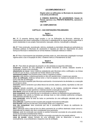 LEI COMPLEMENTAR N.º F

                                       Dispõe sobre as edificações no Município de Jacarezinho
                                       e dá outras providências

                                       A CÂMARA MUNICIPAL DE JACAREZINHO, Estado do
                                       Paraná, aprovou e eu, PREFEITO MUNICIPAL, sanciono a
                                       seguinte

                                       LEI COMPLEMENTAR:


                            CAPÍTULO I - DAS DISPOSIÇÕES PRELIMINARES

                                              Seção I
                                           Dos Objetivos

Art. 1º. O presente diploma legal constitui a Lei de Edificações do Município, definindo as
características das obras e edificações no Município e estabelecendo as regras gerais e específicas a
serem obedecidas no seu projeto, licenciamento, execução, reforma, manutenção e utilização.


Art. 2º. Toda construção, reconstrução, reforma, ampliação ou demolição efetuada por particulares ou
entidades públicas no Município de Jacarezinho é regulada por esta Lei, dependendo de prévia
licença do Município e obedecendo as normas federais e estaduais relativas à matéria.


Art. 3º. Para o licenciamento das atividades previstas nesta Lei, será observada a legislação municipal
vigente sobre o Uso e Ocupação do Solo, o Sistema Viário e o Parcelamento do Solo.

                                              Seção II
                                           Das Definições

Art. 4º. Para efeito de aplicação da presente Lei são adotadas as seguintes definições:
acréscimo: aumento de uma edificação no sentido horizontal ou vertical, realizado durante a
construção ou após a sua conclusão;
afastamento ou recuo: menor distância estabelecida pelo Município entre a edificação e as divisas
do lote em que se situa, o qual pode ser frontal, lateral ou de fundos;
alinhamento predial: linha divisória entre o lote e o logradouro público;
alpendre: área aberta e coberta guarnecida ou não com guarda-corpo, o mesmo que varanda:
altura da edificação: distância vertical entre o nível do passeio na mediana da testada do lote e o
ponto mais alto da edificação;
alvará: documento expedido pelo Município autorizando o funcionamento de atividades ou a execução
de serviços e obras;
alvenaria: sistema construtivo que utiliza blocos de concreto, tijolos ou pedras, rejuntados ou não com
argamassa;
andaime: estrado provisório, em estrutura metálica ou de madeira, constituindo anteparo rígido
elevado destinado a suster operários e materiais durante a execução de uma obra;
área aberta: área livre do lote que se comunica diretamente com o logradouro;
área computável: área construída que é considerada no cálculo do coeficiente de aproveitamento;
área comum; área aberta ou fechada que abrange duas ou mais unidades autônomas contíguas,
estabelecendo servidão de ar e luz;
área construída: soma da área de todos os pavimentos de uma edificação calculada pelo seu
perímetro externo;
área edificada: superfície do lote ocupada pela projeção horizontal da edificação;
área fechada: área livre do lote sem comunicação direta com o logradouro;
área não computável: área construída que não é considerada no cálculo do coeficiente de
aproveitamento;
ático: edificação sobre a laje de forro do último pavimento de um edifício destinada a lazer comum e
dependências do zelador que não é considerada como pavimento;
balanço: parte da construção que excede no sentido horizontal a prumada de uma parede externa,
acima do pavimento imediatamente inferior;
beiral: aba do telhado que excede no sentido horizontal a prumada de uma parede externa;
caixa de escada: espaço fechado de uma edificação onde se desenvolve a escada e,
eventualmente, a sua antecâmara e respectivo duto de ventilação;
                                                                                                  113
 