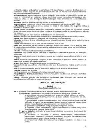 pavimento, piso ou andar: plano horizontal que divide as edificações no sentido da altura, também
considerado como o conjunto das dependências situadas em um mesmo nível compreendido entre
dois planos horizontais consecutivos;
pavimento térreo: primeiro pavimento de uma edificação, situado entre as cotas –1,00m (menos um
metro) e +1,00m (mais um metro) em relação ao nível do passeio na mediana da testada do lote,
sendo tais cotas, nos lotes de esquina, determinadas pela média aritmética dos níveis médios das
testadas;
pé-direito: distância vertical entre o piso e o teto de um compartimento;
porta corta-fogo: conjunto de folha de porta, marco e acessórios que atendem a NBR-11742;
profundidade do lote: distância entre a testada e o fundo do lote, medida entre os pontos médios da
testada e da divisa de fundo;
quadra: parcela de terra com localização e delimitação definidas, circundada por logradouros públicos,
cursos d’água ou outros elementos físicos, resultante de processo regular de parcelamento do solo para
fins urbanos;
rampa: circulação em plano inclinado destinada a unir dois pavimentos;
reforma: alteração dos elementos de uma edificação com modificação da sua área, forma ou altura;
sacada: área aberta em balanço, coberta ou não, guarnecida com guarda-corpo;
sobreloja: pavimento de uma edificação comercial localizado acima do térreo e com o qual comunica-se
diretamente;
soleira: plano inferior do vão da porta, situado no mesmo nível do piso;
sótão: área aproveitável sob a cobertura da habitação, ocupando no máximo 1/3 (um terço) da área
do piso imediatamente inferior e comunicando-se exclusivamente com este, a qual não é considerada
como pavimento;
subsolo: pavimento situado abaixo do pavimento térreo;
sumidouro: poço onde é lançado o efluente da fossa séptica, destinado a promover sua infiltração
subterrânea;
tapume: proteção geralmente construída em madeira, que cerca toda a extensão do canteiro de uma
    obra;
taxa de ocupação: relação entre a projeção da área computável da edificação sobre o terreno e a
área do lote, expressa em valores percentuais;
terraço: área aberta e descoberta guarnecida com guarda-corpo;
testada: frente do lote, definida pela distância entre suas divisas laterais, medida no alinhamento
predial;
torre: construção em sentido vertical, edificada no rés-do-chão ou acima do embasamento;
varanda: o mesmo que alpendre;
vão-livre: distância entre dois apoios tomada entre suas faces internas;
vias públicas ou de circulação: são as avenidas, ruas, alamedas, travessas, estradas e caminhos
de uso público;
vistoria: diligência realizada por funcionários credenciados pelo Município, para verificar as
condições de uma edificação ou obra em andamento.

                                    CAPÍTULO II - DAS EDIFICAÇÕES

                                             Seção I
                                  Classificação das Edificações

Art. 5°. Conforme o tipo de atividade a que se destinam, as edificações classificam-se em:
         I - residenciais: destinadas ao uso habitacional em caráter permanente, podendo ser:
                  a) unifamiliares: quando corresponderem a uma única unidade habitacional por lote;
                  b) bifamiliares: quando corresponderem a 2 (duas) unidades habitacionais por lote,
                  geminadas ou não:
                  c) multifamiliares: quando corresponderem a mais de uma unidade habitacional por
                  edificação no mesmo lote, agrupadas em sentido horizontal ou vertical e dispondo de
                  áreas e instalações comuns que assegurem o seu funcionamento;
                  d) geminadas: quando forem contíguas e possuírem parede comum;
                  e) populares: quando pertencerem a conjuntos habitacionais populares configurando
                  Zona Especial de Interesse Social - ZEIS;
         II - para o trabalho: destinadas a abrigar usos industriais, comerciais e de prestação de
         serviços, podendo ser:
                  a) industriais: as vinculadas à extração, beneficiamento, desdobramento,
                  transformação, manufatura, montagem, manutenção ou guarda de matérias-primas
                  ou mercadorias de origem mineral, vegetal ou animal;
                  b) comerciais: as voltadas à armazenagem e venda de mercadorias por atacado ou a
                  varejo;

                                                                                                 115
 
