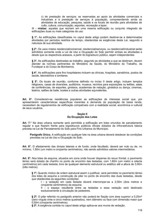 c) de prestação de serviços: as reservadas ao apoio às atividades comerciais e
               industriais e à prestação de serviços à população, compreendendo ainda as
               atividades de educação, pesquisa, saúde e os locais de reunião para atividades de
               culto, cultura, comunicação, esportes, recreação e lazer;
       III - mistas: aquelas que reúnem em uma mesma edificação ou conjunto integrado de
       edificações duas ou mais categorias de uso.

       § 1°. As edificações classificadas no caput deste artigo podem destinar-se a determinadas
       atividades por períodos restritos de tempo, obedecidas as exigências desta Lei, segundo a
       natureza de sua atividade.

       § 2°. Os usos mistos residencial/comercial, residencial/serviços, ou residencial/industrial serão
       admitidos somente onde a Lei de Uso e Ocupação do Solo permitir ambas as atividades e
       desde que os respectivos acessos, a partir do logradouro público, sejam independentes.

       § 3°. As edificações destinadas ao trabalho, segundo as atividades a que se destinam, devem
       atender às normas pertinentes do Ministério da Saúde, do Ministério do Trabalho, da
       Fundepar e do Corpo de Bombeiros.

       § 4°. As edificações para fins hospitalares incluem as clínicas, hospitais, sanatórios, postos de
       saúde, laboratórios e similares.

       § 5°. Os locais de reunião, conforme definido no inciso II deste artigo, incluem templos
       religiosos, casas de diversões, auditórios, museus, recintos para exposições ou leilões, salas
       de conferências, de esportes, ginásios, academias de natação, ginástica ou dança, cinemas,
       teatros, salões de baile, boates e outras atividades equivalentes.


Art. 6°. Consideram-se residências populares as edificações de interesse social que, por
apresentarem características específicas inerentes à demanda da população de baixa renda,
necessitam de regulamentos de edificação compatíveis com a realidade social, econômica e cultural
de seus usuários.

                                             Seção II
                                      Da Ocupação dos Lotes

Art. 7.° Na área urbana somente será permitida a edificação em lotes oriundos de parcelamento
regular e que fizerem frente para logradouros públicos oficiais dotados da infra-estrutura básica
prevista na Lei de Parcelamento do Solo para Fins Urbanos do Município.

      Parágrafo Único. A edificação em qualquer lote na área urbana deverá obedecer às condições
      previstas na Lei de Uso e Ocupação do Solo.


Art. 8°. O afastamento das divisas laterais e de fundo, onde facultado, deverá ser nulo ou de, no
mínimo, 1,50m (um metro e cinqüenta centímetros), não sendo admitidos valores intermediários.


Art. 9°. Nos lotes de esquina, situados em zona onde houver dispensa do recuo frontal, o pavimento
térreo será dotado de chanfro no ponto de encontro das testadas, com 1,80m (um metro e oitenta
centímetros) em cada testada, livre de qualquer elemento estrutural ou estético até a altura de 3,00m
(três metros).

       § 1º. Quando motivo de ordem estrutural assim o justificar, será permitida no pavimento térreo
       dos lotes de esquina a construção de pilar no ponto de encontro das duas testadas, desde
       que obedecidas as seguintes condições:
               I - a vedação em cada testada deverá interromper-se a 2,50m (dois metros e
               cinqüenta centímetros) da esquina;
               II - o espaço resultante entre as testadas e essa vedação será destinado
               exclusivamente à circulação de pedestres.

       § 2º. O pilar referido no parágrafo anterior não poderá ter Seção com área superior a 0,25m²
       (zero vírgula vinte e cinco metros quadrados), nem diâmetro ou face com dimensão maior que
       0,50m (cinqüenta centímetros).
       § 3º. A exigência contida no caput deste artigo aplica-se aos muros de vedação.
                                                                                                    116
 