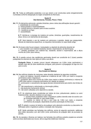 Art. 10. Todas as edificações existentes e as que vierem a ser construídas serão obrigatoriamente
numeradas conforme designação do órgão competente do Município.

                                             Seção III
                              Das Estruturas, Paredes, Pisos e Tetos

Art. 11. Os elementos estruturais, paredes divisórias, pisos e tetos das edificações devem garantir:
         I - estabilidade da construção;
         II - estanqueidade e impermeabilidade;
         III - conforto térmico e acústico para os seus usuários;
         IV - resistência ao fogo;
         V - acessibilidade.

       § 1º. Admite-se o emprego de madeira em portas, divisórias, guarnições, revestimentos de
       pisos, forros e em elementos de decoração.

       § 2º. Será tolerado o uso de madeira em estruturas e paredes, desde que assegurados,
       através de tratamentos específicos, os requisitos mencionados no caput deste artigo.


Art. 12. Os locais onde houver preparo, manipulação ou depósito de alimentos deverão ter:
         I - piso revestido com material resistente, lavável, impermeável e de fácil limpeza;
         II - paredes revestidas com material liso, resistente, lavável e impermeável, até a altura
        mínima de 2,00m (dois metros).


Art. 13. A parede comum das residências geminadas deverá ser constituída de 2 (duas) paredes
justapostas de alvenaria de meio tijolo em toda a sua altura.

       Parágrafo Único. A parede comum deverá ultrapassar em 0,20m (vinte centímetros) o
       telhado mais alto de duas residências contíguas, para prevenir a propagação do fogo de uma
       para a outra.

                                             Seção IV
                                      Dos Corpos em Balanço

Art. 14. Nos edifícios dotados de marquises, estas deverão obedecer às seguintes condições:
         I - serem em balanço, devendo projetar-se à distância de até 1,50m (um metro e cinqüenta
        centímetros) sobre o logradouro;
        II - guardarem altura livre mínima de 2,80m (dois metros e oitenta centímetros) e máxima de
        3,50m (três metros e cinqüenta centímetros) em relação ao passeio;
        III - promoverem o escoamento das águas pluviais exclusivamente para dentro dos limites do
        lote;
        IV - não prejudicarem a arborização e a iluminação pública;
        V - não possuírem fechamento vertical;
        VI - não serem utilizadas como alpendre ou sacada.

       § 1º. As coberturas leves constituídas por toldos de lona, policarbonato, plástico ou outro
       material similar, deverão obedecer ao que segue:
               I - quando forem projetadas sobre o logradouro público deverão estar de acordo com
               as condições definidas no caput deste artigo;
               II - quando no interior do lote e com mais de 1,50m (um metro e cinqüenta
               centímetros) de projeção, dependerão de prévia autorização do Município.

       § 2º. É vedado o avanço do beiral ou de qualquer outro elemento construtivo ou decorativo da
       edificação sobre o logradouro público, à exceção das marquises.

       § 3º. Serão admitidas nas fachadas dos edifícios, acima do segundo pavimento, saliências
       para efeito decorativo com até 0,20m (vinte centímetros) de projeção além da prumada da
       parede,.

Art. 15. As sacadas e floreiras em balanço nas fachadas dos edifícios poderão projetar-se somente
sobre as áreas destinadas aos recuos, até as seguintes distâncias máximas:
                                                                                                   117
 