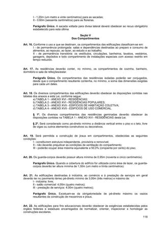 I - 1,20m (um metro e vinte centímetros) para as sacadas;
       II - 0,60m (sessenta centímetros) para as floreiras.

       Parágrafo Único. A sacada voltada para divisa lateral deverá obedecer ao recuo obrigatório
       estabelecido para esta última.

                                            Seção V
                                       Dos Compartimentos

Art. 16. Conforme o uso a que se destinam, os compartimentos das edificações classificam-se em:
         I - de permanência prolongada: salas e dependências destinadas ao preparo e consumo de
        alimentos, ao repouso, ao lazer, ao estudo e ao trabalho;
         II - de permanência transitória: os vestíbulos, circulações, banheiros, lavabos, vestiários,
        garagens, depósitos e todo compartimento de instalações especiais com acesso restrito em
        tempo reduzido.


Art. 17. As residências deverão conter, no mínimo, os compartimentos de cozinha, banheiro,
dormitório e sala de refeições/estar.

       Parágrafo Único. Os compartimentos das residências isoladas poderão ser conjugados,
       desde que o compartimento resultante contenha, no mínimo, a soma das dimensões exigidas
       para cada um deles.


Art. 18. Os diversos compartimentos das edificações deverão obedecer às disposições contidas nas
tabelas dos anexos a esta Lei, conforme segue:
        a) TABELA 1 - ANEXO XVI - RESIDÊNCIAS;
        b) TABELA 2 - ANEXO XVI - RESIDÊNCIAS POPULARES;
        c) TABELA 3 - ANEXO XVII - EDIFÍCIOS DE HABITAÇÃO COLETIVA;
        d) TABELA 4 - ANEXO XVII - EDIFÍCIOS DE USO COMERCIAL.

       § 1º. Os diversos compartimentos das residências geminadas deverão obedecer às
       disposições contidas na TABELA 1 - ANEXO XVI - RESIDÊNCIAS desta Lei.

       § 2º. Será considerado como pé-direito mínimo a distância vertical entre o piso e o teto, livre
       de vigas ou outros elementos construtivos ou decorativos.


Art. 19. Será permitida a construção de jiraus em compartimentos, obedecidas as seguintes
condições:
       I - constituírem estrutura independente, provisória e removível;
       II - não deverão prejudicar as condições de ventilação do compartimento;
       III - poderão ocupar área máxima equivalente a 50,0% (cinqüenta por cento) do piso;


Art. 20. Os guarda-corpos deverão possuir altura mínima de 0,95m (noventa e cinco centímetros).

       Parágrafo Único. Quando a cobertura do edifício for utilizada como área de lazer, os guarda-
       corpos deverão ter altura mínima de 1,30m (um metro e trinta centímetros).


Art. 21. As edificações destinadas à indústria, ao comércio e à prestação de serviços em geral
deverão ter no pavimento térreo pé-direito mínimo de 3,00m (três metros) e máximo de:
        I - indústria: livre;
        II - salão comercial: 4,00m (quatro metros);
        III - prestação de serviços: 4,00m (quatro metros);

       Parágrafo Único. Excetuam-se da obrigatoriedade de pé-direito máximo os vazios
       resultantes da construção de mezaninos e jiraus.


Art. 22. As edificações para fins educacionais deverão obedecer às exigências estabelecidas pelos
órgãos federais e estaduais encarregados de normalizar, orientar, inspecionar e homologar as
construções escolares.
                                                                                                  118
 