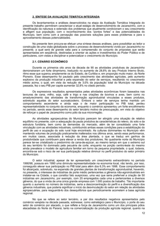 2. SÍNTESE DA AVALIAÇÃO TEMÁTICA INTEGRADA

         Os levantamentos e análises desenvolvidos na etapa da Avaliação Temática Integrada do
presente trabalho permitiram caracterizar o atual estágio de desenvolvimento de Jacarezinho, com a
identificação da natureza e extensão dos problemas que atualmente condicionam o seu crescimento
e afligem sua população, com o reconhecimento dos “pontos fortes” e das potencialidades do
Município, bem como com a percepção das possíveis soluções para esses problemas e para o
aproveitamento dessas potencialidades.

         No presente item procura-se efetuar uma síntese dessas análises, para possibilitar ao leitor a
construção de uma visão globalizada sobre o processo de desenvolvimento vivido por Jacarezinho no
presente, a qual será de grande valia para a compreensão do conjunto de propostas que serão
apresentadas em seqüência, destinadas a orientar as ações e investimentos do Poder Público e de
particulares, com vistas a disciplinar e potencializar o crescimento do Município.

        2.1. CENÁRIO ECONÔMICO

        Durante os primeiros oito anos da década de 90 as atividades produtivas de Jacarezinho
demonstraram um forte dinamismo, traduzido no aumento de 28,8% do seu Produto Interno Bruto,
ritmo esse que superou amplamente os do Estado, de Curitiba e, em proporção muito maior, do Norte
Pioneiro. Esse desempenho foi pautado pelo crescimento das atividades agrícolas, pelo aumento
explosivo da produção industrial e pela expansão do setor de serviços, resultando no crescimento
médio acima, o qual, em vista da redução de 3,0% da população total do Município na década
passada, fez o seu PIB per capita aumentar 32,8% no citado período.

        Os expressivos resultados apresentados pelas atividades econômicas foram baseados nas
lavouras de cana, milho, soja, café e trigo e nas criações de bovinos e aves, bem como no
amadurecimento das atividades de transformação agroindustrial vinculadas a esses produtos,
sobretudo aquelas do setor sucroalcooleiro. Embora o setor de serviços tenha mantido um
comportamento ascendente e ainda seja o de maior participação no PIB total, perdeu
representatividade no conjunto da economia, enquanto o comércio apresentou um forte encolhimento
no período, sendo esse desempenho do setor terciário motivo de preocupação, em vista do objetivo
de reforçar o papel de Jacarezinho como pólo da sua microrregião.

         As atividades agropecuárias do Município parecem ter atingido uma situação de relativo
equilíbrio no presente, com a adequação da pauta produtiva às características do relevo, do solo e da
estrutura fundiária, bem como às demandas do mercado, além de ter consolidado uma forte
vinculação com as atividades industriais, contribuindo ambas essas condições para a estabilização do
perfil de uso e ocupação do solo rural hoje encontrado. As culturas dominantes no Município vêm
mantendo volumes de produção praticamente inalterados nos últimos anos, sendo essa performance,
em muitos casos, associada à redução da área plantada, o que se traduz em ganhos de
produtividade que contribuem para elevar a renda dos produtores. No quadrante norte do Município
parece ter-se cristalizado o predomínio da cana-de-açúcar, ao mesmo tempo em que o extremo sul
do seu território foi dominado pela pecuária de corte, enquanto na porção centro-leste do mesmo
ainda prevalece o modelo de agricultura familiar em torno da pequena propriedade, o qual, todavia,
encontra-se sob o risco de ver sua participação relativa diminuir no perfil produtivo do setor primário
do Município.

         O setor industrial, apesar de ter apresentado um crescimento extraordinário no período
1990/98, possuía em 1990 uma diminuta representatividade na economia local, não tendo, por isso,
conseguido elevar sua participação no PIB total para além dos 6,3% em 1998. Esse comportamento
foi alicerçado, sobretudo, na expansão de grandes plantas de transformação agroindustrial, havendo,
no presente, o interesse de indústrias de porte médio pertencentes a gêneros não-agroindustriais em
instalar-se na Cidade, o que constitui fato auspicioso, uma vez que seria preferível a criação de 50
indústrias em Jacarezinho, por exemplo, com 20 empregados cada uma e pertencentes a diversos
gêneros, do que a vinda de uma única grande empresa com 1.000 postos de trabalho. Tão importante
quanto o aumento no número de indústrias, seria a desconcentração do perfil e a diversificação dos
gêneros industriais, que poderia significar o início da desvinculação do setor em relação às atividades
agropecuárias, para resguardá-lo dos desequilíbrios que periodicamente acometem a base agrícola
regional.

        No que se refere ao setor terciário, a par dos resultados negativos apresentados pelo
comércio varejista na década passada, sobressai, como estratégico para o Município, o porte do seu
setor de comércio por atacado, o que reflete a força de Jacarezinho como um dos principais pólos
atacadistas do Norte do Paraná, tanto na comercialização da produção agrícola regional, quanto na
                                                                                                    12
 