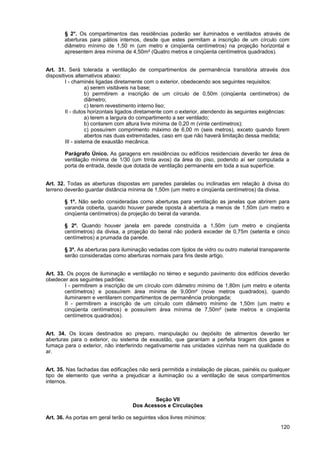 § 2°. Os compartimentos das residências poderão ser iluminados e ventilados através de
       aberturas para pátios internos, desde que estes permitam a inscrição de um círculo com
       diâmetro mínimo de 1,50 m (um metro e cinqüenta centímetros) na projeção horizontal e
       apresentem área mínima de 4,50m² (Quatro metros e cinqüenta centímetros quadrados).


Art. 31. Será tolerada a ventilação de compartimentos de permanência transitória através dos
dispositivos alternativos abaixo:
         I - chaminés ligadas diretamente com o exterior, obedecendo aos seguintes requisitos:
                    a) serem visitáveis na base;
                    b) permitirem a inscrição de um círculo de 0,50m (cinqüenta centímetros) de
                    diâmetro;
                    c) terem revestimento interno liso;
         II - dutos horizontais ligados diretamente com o exterior, atendendo às seguintes exigências:
                    a) terem a largura do compartimento a ser ventilado;
                    b) contarem com altura livre mínima de 0,20 m (vinte centímetros);
                    c) possuírem comprimento máximo de 6,00 m (seis metros), exceto quando forem
                    abertos nas duas extremidades, caso em que não haverá limitação dessa medida;
         III - sistema de exaustão mecânica.

       Parágrafo Único. As garagens em residências ou edifícios residenciais deverão ter área de
       ventilação mínima de 1/30 (um trinta avos) da área do piso, podendo aí ser computada a
       porta de entrada, desde que dotada de ventilação permanente em toda a sua superfície.


Art. 32. Todas as aberturas dispostas em paredes paralelas ou inclinadas em relação à divisa do
terreno deverão guardar distância mínima de 1,50m (um metro e cinqüenta centímetros) da divisa.

       § 1º. Não serão consideradas como aberturas para ventilação as janelas que abrirem para
       varanda coberta, quando houver parede oposta à abertura a menos de 1,50m (um metro e
       cinqüenta centímetros) da projeção do beiral da varanda.

       § 2º. Quando houver janela em parede construída a 1,50m (um metro e cinqüenta
       centímetros) da divisa, a projeção do beiral não poderá exceder de 0,75m (setenta e cinco
       centímetros) a prumada da parede.

       § 3º. As aberturas para iluminação vedadas com tijolos de vidro ou outro material transparente
       serão consideradas como aberturas normais para fins deste artigo.


Art. 33. Os poços de iluminação e ventilação no térreo e segundo pavimento dos edifícios deverão
obedecer aos seguintes padrões:
        I - permitirem a inscrição de um círculo com diâmetro mínimo de 1,80m (um metro e oitenta
        centímetros) e possuírem área mínima de 9,00m² (nove metros quadrados), quando
        iluminarem e ventilarem compartimentos de permanência prolongada;
        II - permitirem a inscrição de um círculo com diâmetro mínimo de 1,50m (um metro e
        cinqüenta centímetros) e possuírem área mínima de 7,50m² (sete metros e cinqüenta
        centímetros quadrados).


Art. 34. Os locais destinados ao preparo, manipulação ou depósito de alimentos deverão ter
aberturas para o exterior, ou sistema de exaustão, que garantam a perfeita tiragem dos gases e
fumaça para o exterior, não interferindo negativamente nas unidades vizinhas nem na qualidade do
ar.


Art. 35. Nas fachadas das edificações não será permitida a instalação de placas, painéis ou qualquer
tipo de elemento que venha a prejudicar a iluminação ou a ventilação de seus compartimentos
internos.


                                            Seção VII
                                    Dos Acessos e Circulações

Art. 36. As portas em geral terão os seguintes vãos livres mínimos:
                                                                                                  120
 