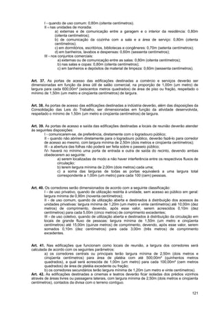I - quando de uso comum: 0,80m (oitenta centímetros).
        II - nas unidades de moradia:
                a) externas e de comunicação entre a garagem e o interior da residência: 0,80m
                (oitenta centímetros);
                b) de comunicação da cozinha com a sala e a área de serviço: 0,80m (oitenta
                centímetros);
                c) em dormitórios, escritórios, bibliotecas e congêneres: 0,70m (setenta centímetros);
                d) em banheiros, lavabos e despensas: 0,60m (sessenta centímetros);
        III - nos conjuntos comerciais:
                  a) externas ou de comunicação entre as salas: 0,80m (oitenta centímetros);
                  b) nas salas e copas: 0,80m (oitenta centímetros);
                  c) em banheiros e depósitos de material de limpeza: 0,60m (sessenta centímetros).


Art. 37. As portas de acesso das edificações destinadas a comércio e serviços deverão ser
dimensionadas em função da área útil de salão comercial, na proporção de 1,00m (um metro) de
largura para cada 600,00m² (seiscentos metros quadrados) de área de piso ou fração, respeitado o
mínimo de 1,50m (um metro e cinqüenta centímetros) de largura.


Art. 38. As portas de acesso das edificações destinadas a indústria deverão, além das disposições da
Consolidação das Leis do Trabalho, ser dimensionadas em função da atividade desenvolvida,
respeitado o mínimo de 1,50m (um metro e cinqüenta centímetros) de largura.


Art. 39. As portas de acesso e saída das edificações destinadas a locais de reunião deverão atender
às seguintes disposições:
        I - comunicarem-se, de preferência, diretamente com o logradouro público;
        II - quando não abrirem diretamente para o logradouro público, deverão fazê-lo para corredor
        de acesso ao mesmo, com largura mínima de 2,50m (dois metros e cinqüenta centímetros);
        III - a abertura das folhas não poderá ser feita sobre o passeio público;
        IV- haverá no mínimo uma porta de entrada e outra de saída do recinto, devendo ambas
        obedecerem ao seguinte:
                  a) serem localizadas de modo a não haver interferência entre os respectivos fluxos de
                  circulação;
                  b) terem largura mínima de 2,00m (dois metros) cada uma;
                  c) a soma das larguras de todas as portas equivalerá a uma largura total
                  correspondente a 1,00m (um metro) para cada 100 (cem) pessoas.


Art. 40. Os corredores serão dimensionados de acordo com a seguinte classificação:
         I - de uso privativo, quando de utilização restrita à unidade, sem acesso ao público em geral:
        largura mínima de 0,90m (noventa centímetros);
         II - de uso comum, quando de utilização aberta e destinados à distribuição dos acessos às
        unidades privativas: largura mínima de 1,20m (um metro e vinte centímetros) até 10,00m (dez
        metros) de comprimento, devendo, após esse valor, serem acrescidos 0,10m (dez
        centímetros) para cada 5,00m (cinco metros) de comprimento excedentes;
         III - de uso coletivo, quando de utilização aberta e destinados à distribuição da circulação em
        locais de grande fluxo de pessoas: largura mínima de 1,50m (um metro e cinqüenta
        centímetros) até 15,00m (quinze metros) de comprimento, devendo, após esse valor, serem
        somados 0,10m (dez centímetros) para cada 3,00m (três metros) de comprimento
        excedentes.


Art. 41. Nas edificações que funcionam como locais de reunião, a largura dos corredores será
calculada de acordo com os seguintes parâmetros:
        a) os corredores centrais ou principais terão largura mínima de 2,50m (dois metros e
        cinqüenta centímetros) para área de platéia com até 500,00m² (quinhentos metros
        quadrados), a qual será acrescida de 1,00m (um metro) para cada 100,00m² (cem metros
        quadrados) de área de platéia excedente ou fração;
        b) os corredores secundários terão largura mínima de 1,20m (um metro e vinte centímetros).
Art. 42. As edificações destinadas a cinemas e teatros deverão ficar isoladas dos prédios vizinhos
através de áreas livres ou passagens laterais, com largura mínima de 2,50m (dois metros e cinqüenta
centímetros), contados da divisa com o terreno contíguo.

                                                                                                    121
 