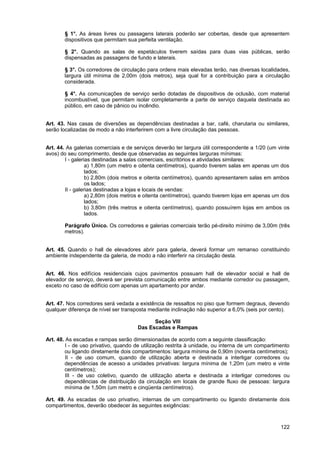 § 1°. As áreas livres ou passagens laterais poderão ser cobertas, desde que apresentem
       dispositivos que permitam sua perfeita ventilação.

       § 2°. Quando as salas de espetáculos tiverem saídas para duas vias públicas, serão
       dispensadas as passagens de fundo e laterais.

       § 3°. Os corredores de circulação para ordens mais elevadas terão, nas diversas localidades,
       largura útil mínima de 2,00m (dois metros), seja qual for a contribuição para a circulação
       considerada.

       § 4°. As comunicações de serviço serão dotadas de dispositivos de oclusão, com material
       incombustível, que permitam isolar completamente a parte de serviço daquela destinada ao
       público, em caso de pânico ou incêndio.


Art. 43. Nas casas de diversões as dependências destinadas a bar, café, charutaria ou similares,
serão localizadas de modo a não interferirem com a livre circulação das pessoas.


Art. 44. As galerias comerciais e de serviços deverão ter largura útil correspondente a 1/20 (um vinte
avos) do seu comprimento, desde que observadas as seguintes larguras mínimas:
        I - galerias destinadas a salas comerciais, escritórios e atividades similares:
                  a) 1,80m (um metro e oitenta centímetros), quando tiverem salas em apenas um dos
                  lados;
                  b) 2,80m (dois metros e oitenta centímetros), quando apresentarem salas em ambos
                  os lados;
        II - galerias destinadas a lojas e locais de vendas:
                  a) 2,80m (dois metros e oitenta centímetros), quando tiverem lojas em apenas um dos
                  lados;
                  b) 3,80m (três metros e oitenta centímetros), quando possuírem lojas em ambos os
                  lados.

       Parágrafo Único. Os corredores e galerias comerciais terão pé-direito mínimo de 3,00m (três
       metros).


Art. 45. Quando o hall de elevadores abrir para galeria, deverá formar um remanso constituindo
ambiente independente da galeria, de modo a não interferir na circulação desta.


Art. 46. Nos edifícios residenciais cujos pavimentos possuam hall de elevador social e hall de
elevador de serviço, deverá ser prevista comunicação entre ambos mediante corredor ou passagem,
exceto no caso de edifício com apenas um apartamento por andar.


Art. 47. Nos corredores será vedada a existência de ressaltos no piso que formem degraus, devendo
qualquer diferença de nível ser transposta mediante inclinação não superior a 6,0% (seis por cento).

                                            Seção VIII
                                      Das Escadas e Rampas

Art. 48. As escadas e rampas serão dimensionadas de acordo com a seguinte classificação:
         I - de uso privativo, quando de utilização restrita à unidade, ou interna de um compartimento
        ou ligando diretamente dois compartimentos: largura mínima de 0,90m (noventa centímetros);
         II - de uso comum, quando de utilização aberta e destinada a interligar corredores ou
        dependências de acesso a unidades privativas: largura mínima de 1,20m (um metro e vinte
        centímetros);
         III - de uso coletivo, quando de utilização aberta e destinada a interligar corredores ou
        dependências de distribuição da circulação em locais de grande fluxo de pessoas: largura
        mínima de 1,50m (um metro e cinqüenta centímetros).

Art. 49. As escadas de uso privativo, internas de um compartimento ou ligando diretamente dois
compartimentos, deverão obedecer às seguintes exigências:



                                                                                                  122
 
