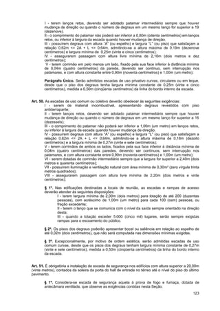 I - terem lanços retos, devendo ser adotado patamar intermediário sempre que houver
       mudança de direção ou quando o número de degraus em um mesmo lanço for superior a 19
       (dezenove).
       II - o comprimento do patamar não poderá ser inferior a 0,80m (oitenta centímetros) em lanços
       retos, ou inferior à largura da escada quando houver mudança de direção.
       III - possuírem degraus com altura “A” (ou espelho) e largura “L” (ou piso) que satisfaçam a
       relação 0,62m <= 2A + L <= 0,64m, admitindo-se a altura máxima de 0,19m (dezenove
       centímetros) e largura mínima de 0,25m (vinte e cinco centímetros);
       IV - assegurarem passagem com altura livre mínima de 2,10m (dois metros e dez
       centímetros);
        V - terem corrimão em pelo menos um lado, fixado pela sua face inferior à distância mínima
       de 0,04m (quatro centímetros) da parede, devendo ser contínuo, sem interrupção nos
       patamares, e com altura constante entre 0,90m (noventa centímetros) e 1,00m (um metro);

       Parágrafo Único. Serão admitidas escadas de uso privativo curvas, circulares ou em leque,
       desde que o piso dos degraus tenha largura mínima constante de 0,25m (vinte e cinco
       centímetros), medida a 0,50m (cinqüenta centímetros) da linha do bordo interno da escada.


Art. 50. As escadas de uso comum ou coletivo deverão obedecer às seguintes exigências:
        I - serem de material incombustível, apresentando degraus revestidos com piso
        antiderrapante;
        II - terem lanços retos, devendo ser adotado patamar intermediário sempre que houver
        mudança de direção ou quando o número de degraus em um mesmo lanço for superior a 16
        (dezesseis);
        III - o comprimento do patamar não poderá ser inferior a 1,00m (um metro) em lanços retos,
        ou inferior à largura da escada quando houver mudança de direção.
        IV - possuírem degraus com altura “A” (ou espelho) e largura “L” (ou piso) que satisfaçam a
        relação 0,62m <= 2A + L <= 0,64m, admitindo-se a altura máxima de 0,18m (dezoito
        centímetros) e a largura mínima de 0,27m (vinte e sete centímetros);
         V - terem corrimãos de ambos os lados, fixados pela sua face inferior à distância mínima de
        0,04m (quatro centímetros) das paredes, devendo ser contínuos, sem interrupção nos
        patamares, e com altura constante entre 0,90m (noventa centímetros) e 1,00m (um metro);
         VI - serem dotadas de corrimão intermediário sempre que a largura for superior a 2,40m (dois
        metros e quarenta centímetros);
        VII - possuírem iluminação e ventilação natural com área mínima de 0,30m² (zero vírgula trinta
        metros quadrados);
        VIII - assegurarem passagem com altura livre mínima de 2,20m (dois metros e vinte
        centímetros);

       § 1º. Nas edificações destinadas a locais de reunião, as escadas e rampas de acesso
       deverão atender às seguintes disposições:
              I - terem largura mínima de 2,00m (dois metros) para lotação de até 200 (duzentas
              pessoas), com acréscimo de 1,00m (um metro) para cada 100 (cem) pessoas, ou
              fração excedente;
              II - terem o lanço que se comunica com o nível da saída sempre orientado na direção
              desta;
              III - quando a lotação exceder 5.000 (cinco mil) lugares, serão sempre exigidas
              rampas para o escoamento do público.

       § 2º. Os pisos dos degraus poderão apresentar bocel ou saliência em relação ao espelho de
       até 0,02m (dois centímetros), que não será computada nas dimensões mínimas exigidas.

       § 3º. Excepcionalmente, por motivo de ordem estética, serão admitidas escadas de uso
       comum curvas, desde que os pisos dos degraus tenham largura mínima constante de 0,27m
       (vinte e sete centímetros), medida a 0,50m (cinqüenta centímetros) da linha do bordo interno
       da escada.


Art. 51. É obrigatória a instalação de escada de segurança nos edifícios com altura superior a 20,00m
(vinte metros), contados da soleira da porta do hall de entrada no térreo até o nível do piso do último
pavimento.

       § 1º. Considera-se escada de segurança aquela à prova de fogo e fumaça, dotada de
       antecâmara ventilada, que observe as exigências contidas nesta Seção.
                                                                                                   123
 