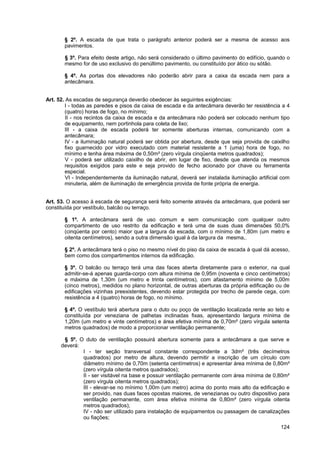 § 2º. A escada de que trata o parágrafo anterior poderá ser a mesma de acesso aos
       pavimentos.

       § 3º. Para efeito deste artigo, não será considerado o último pavimento do edifício, quando o
       mesmo for de uso exclusivo do penúltimo pavimento, ou constituído por ático ou sótão.

       § 4º. As portas dos elevadores não poderão abrir para a caixa da escada nem para a
       antecâmara.


Art. 52. As escadas de segurança deverão obedecer às seguintes exigências:
        I - todas as paredes e pisos da caixa de escada e da antecâmara deverão ter resistência a 4
        (quatro) horas de fogo, no mínimo;
         II - nos recintos da caixa de escada e da antecâmara não poderá ser colocado nenhum tipo
        de equipamento, nem portinhola para coleta de lixo;
        III - a caixa de escada poderá ter somente aberturas internas, comunicando com a
        antecâmara;
        IV - a iluminação natural poderá ser obtida por abertura, desde que seja provida de caixilho
        fixo guarnecido por vidro executado com material resistente a 1 (uma) hora de fogo, no
        mínimo e tenha área máxima de 0,50m² (zero vírgula cinqüenta metros quadrados);
         V - poderá ser utilizado caixilho de abrir, em lugar de fixo, desde que atenda os mesmos
        requisitos exigidos para este e seja provido de fecho acionado por chave ou ferramenta
        especial.
         VI - Independentemente da iluminação natural, deverá ser instalada iluminação artificial com
        minuteria, além de iluminação de emergência provida de fonte própria de energia.


Art. 53. O acesso à escada de segurança será feito somente através da antecâmara, que poderá ser
constituída por vestíbulo, balcão ou terraço.

       § 1º. A antecâmara será de uso comum e sem comunicação com qualquer outro
       compartimento de uso restrito da edificação e terá uma de suas duas dimensões 50,0%
       (cinqüenta por cento) maior que a largura da escada, com o mínimo de 1,80m (um metro e
       oitenta centímetros), sendo a outra dimensão igual à da largura da mesma,.

       § 2º. A antecâmara terá o piso no mesmo nível do piso da caixa de escada à qual dá acesso,
       bem como dos compartimentos internos da edificação.

       § 3º. O balcão ou terraço terá uma das faces aberta diretamente para o exterior, na qual
       admitir-se-á apenas guarda-corpo com altura mínima de 0,95m (noventa e cinco centímetros)
       e máxima de 1,30m (um metro e trinta centímetros), com afastamento mínimo de 5,00m
       (cinco metros), medidos no plano horizontal, de outras aberturas da própria edificação ou de
       edificações vizinhas preexistentes, devendo estar protegida por trecho de parede cega, com
       resistência a 4 (quatro) horas de fogo, no mínimo.

       § 4º. O vestíbulo terá abertura para o duto ou poço de ventilação localizada rente ao teto e
       constituída por veneziana de palhetas inclinadas fixas, apresentando largura mínima de
       1,20m (um metro e vinte centímetros) e área efetiva mínima de 0,70m² (zero vírgula setenta
       metros quadrados) de modo a proporcionar ventilação permanente;

       § 5º. O duto de ventilação possuirá abertura somente para a antecâmara a que serve e
      deverá:
              I - ter seção transversal constante correspondente a 3dm² (três decímetros
              quadrados) por metro de altura, devendo permitir a inscrição de um círculo com
              diâmetro mínimo de 0,70m (setenta centímetros) e apresentar área mínima de 0,80m²
              (zero vírgula oitenta metros quadrados);
              II - ser visitável na base e possuir ventilação permanente com área mínima de 0,80m²
              (zero vírgula oitenta metros quadrados);
              III - elevar-se no mínimo 1,00m (um metro) acima do ponto mais alto da edificação e
              ser provido, nas duas faces opostas maiores, de venezianas ou outro dispositivo para
              ventilação permanente, com área efetiva mínima de 0,80m² (zero vírgula oitenta
              metros quadrados);
              IV - não ser utilizado para instalação de equipamentos ou passagem de canalizações
              ou fiações;
                                                                                                 124
 