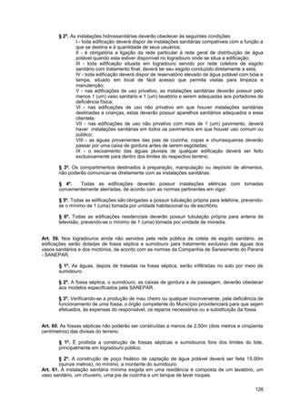 § 2º. As instalações hidrossanitárias deverão obedecer às seguintes condições:
               I - toda edificação deverá dispor de instalações sanitárias compatíveis com a função a
               que se destina e à quantidade de seus usuários;
               II - é obrigatória a ligação da rede particular à rede geral de distribuição de água
               potável quando esta estiver disponível no logradouro onde se situa a edificação;
               III - toda edificação situada em logradouro servido por rede coletora de esgoto
               sanitário com tratamento final, deverá ter seu esgoto conduzido diretamente a esta;
               IV - toda edificação deverá dispor de reservatório elevado de água potável com bóia e
               tampa, situado em local de fácil acesso que permita visitas para limpeza e
               manutenção;
               V - nas edificações de uso privativo, as instalações sanitárias deverão possuir pelo
               menos 1 (um) vaso sanitário e 1 (um) lavatório e serem adequadas aos portadores de
               deficiência física;
               VI - nas edificações de uso não privativo em que houver instalações sanitárias
               destinadas a crianças, estas deverão possuir aparelhos sanitários adequados a essa
               clientela;
               VII - nas edificações de uso não privativo com mais de 1 (um) pavimento, deverá
               haver instalações sanitárias em todos os pavimentos em que houver uso comum ou
               público;
               VIII - as águas provenientes das pias de cozinha, copas e churrasqueiras deverão
               passar por uma caixa de gordura antes de serem esgotadas;
               IX - o escoamento das águas pluviais de qualquer edificação deverá ser feito
               exclusivamente para dentro dos limites do respectivo terreno.

       § 3º. Os compartimentos destinados à preparação, manipulação ou depósito de alimentos,
       não poderão comunicar-se diretamente com as instalações sanitárias.

       § 4º.    Todas as edificações deverão possuir instalações elétricas com tomadas
       convenientemente aterradas, de acordo com as normas pertinentes em vigor.

       § 5º. Todas as edificações são obrigadas a possuir tubulação própria para telefone, prevendo-
       se o mínimo de 1 (uma) tomada por unidade habitacional ou de escritório.

       § 6º. Todas as edificações residenciais deverão possuir tubulação própria para antena de
       televisão, prevendo-se o mínimo de 1 (uma) tomada por unidade de moradia.


Art. 59. Nos logradouros ainda não servidos pela rede pública de coleta de esgoto sanitário, as
edificações serão dotadas de fossa séptica e sumidouro para tratamento exclusivo das águas dos
vasos sanitários e dos mictórios, de acordo com as normas da Companhia de Saneamento do Paraná
- SANEPAR.

       § 1º. As águas, depois de tratadas na fossa séptica, serão infiltradas no solo por meio de
       sumidouro.

       § 2º. A fossa séptica, o sumidouro, as caixas de gordura e de passagem, deverão obedecer
       aos modelos especificados pela SANEPAR.

       § 3º. Verificando-se a produção de mau cheiro ou qualquer inconveniente, pela deficiência de
       funcionamento de uma fossa, o órgão competente do Município providenciará para que sejam
       efetuados, às expensas do responsável, os reparos necessários ou a substituição da fossa.


Art. 60. As fossas sépticas não poderão ser construídas a menos de 2,50m (dois metros e cinqüenta
centímetros) das divisas do terreno.

       § 1º. É proibida a construção de fossas sépticas e sumidouros fora dos limites do lote,
       principalmente em logradouro público.

        § 2º. A construção de poço freático de captação de água potável deverá ser feita 15,00m
        (quinze metros), no mínimo, a montante do sumidouro.
Art. 61. A instalação sanitária mínima exigida em uma residência é composta de um lavatório, um
vaso sanitário, um chuveiro, uma pia de cozinha e um tanque de lavar roupas.

                                                                                                 126
 