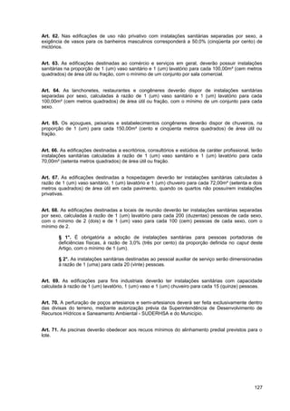 Art. 62. Nas edificações de uso não privativo com instalações sanitárias separadas por sexo, a
exigência de vasos para os banheiros masculinos corresponderá a 50,0% (cinqüenta por cento) de
mictórios.


Art. 63. As edificações destinadas ao comércio e serviços em geral, deverão possuir instalações
sanitárias na proporção de 1 (um) vaso sanitário e 1 (um) lavatório para cada 100,00m² (cem metros
quadrados) de área útil ou fração, com o mínimo de um conjunto por sala comercial.


Art. 64. As lanchonetes, restaurantes e congêneres deverão dispor de instalações sanitárias
separadas por sexo, calculadas à razão de 1 (um) vaso sanitário e 1 (um) lavatório para cada
100,00m² (cem metros quadrados) de área útil ou fração, com o mínimo de um conjunto para cada
sexo.


Art. 65. Os açougues, peixarias e estabelecimentos congêneres deverão dispor de chuveiros, na
proporção de 1 (um) para cada 150,00m² (cento e cinqüenta metros quadrados) de área útil ou
fração.


Art. 66. As edificações destinadas a escritórios, consultórios e estúdios de caráter profissional, terão
instalações sanitárias calculadas à razão de 1 (um) vaso sanitário e 1 (um) lavatório para cada
70,00m² (setenta metros quadrados) de área útil ou fração.


Art. 67. As edificações destinadas a hospedagem deverão ter instalações sanitárias calculadas à
razão de 1 (um) vaso sanitário, 1 (um) lavatório e 1 (um) chuveiro para cada 72,00m² (setenta e dois
metros quadrados) de área útil em cada pavimento, quando os quartos não possuírem instalações
privativas.


Art. 68. As edificações destinadas a locais de reunião deverão ter instalações sanitárias separadas
por sexo, calculadas à razão de 1 (um) lavatório para cada 200 (duzentas) pessoas de cada sexo,
com o mínimo de 2 (dois) e de 1 (um) vaso para cada 100 (cem) pessoas de cada sexo, com o
mínimo de 2.

        § 1°. É obrigatória a adoção de instalações sanitárias para pessoas portadoras de
        deficiências físicas, à razão de 3,0% (três por cento) da proporção definida no caput deste
        Artigo, com o mínimo de 1 (um).

        § 2°. As instalações sanitárias destinadas ao pessoal auxiliar de serviço serão dimensionadas
        à razão de 1 (uma) para cada 20 (vinte) pessoas.


Art. 69. As edificações para fins industriais deverão ter instalações sanitárias com capacidade
calculada à razão de 1 (um) lavatório, 1 (um) vaso e 1 (um) chuveiro para cada 15 (quinze) pessoas.


Art. 70. A perfuração de poços artesianos e semi-artesianos deverá ser feita exclusivamente dentro
das divisas do terreno, mediante autorização prévia da Superintendência de Desenvolvimento de
Recursos Hídricos e Saneamento Ambiental - SUDERHSA e do Município.


Art. 71. As piscinas deverão obedecer aos recuos mínimos do alinhamento predial previstos para o
lote.




                                                                                                    127
 