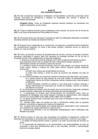 Seção XI
                                     Das Instalações Especiais

Art. 72. São consideradas especiais as instalações correspondentes a pára-raios, prevenção contra
incêndio, iluminação de emergência e espaços ou instalações que venham a atender às
especificidades da edificação.

        Parágrafo Único. Todas as instalações especiais deverão obedecer às orientações dos
        órgãos competentes, no que couber.


Art. 73. Todos os edifícios deverão possuir instalações contra incêndio, de acordo com as normas da
ABNT e do Corpo de Bombeiros da Polícia Militar do Paraná.


Art. 74. Os equipamentos que provoquem a geração de calor nas edificações destinadas a atividades
industriais deverão ser dotados de isolamento térmico.


Art. 75. Quando houver instalações de ar condicionado, as máquinas ou aparelhos ficarão localizados
em compartimentos especiais, de modo a não causar vibração, incômodo sonoro ou danos ao
público, em caso de acidente.


Art. 76. Para a construção de postos de abastecimento de veículos, serviços de lavagem (inclusive
lava-jatos), lubrificação e reparos, além dos requisitos de ocupação previstos na Lei de Uso e
Ocupação do Solo, ficam estabelecidas as seguintes exigências:
         I - deverá ser construída mureta de proteção com 0,50m (cinqüenta centímetros) de altura
         para isolamento entre o lote e o passeio em todo o alinhamento predial, podendo ser
         interrompida somente nas entradas e saídas de veículos;
         II - a entrada e saída de veículos deverá ser única em cada testada, com largura mínima de
         4,00m (quatro metros) e máxima de 7,00m (sete metros), devendo guardar distâncias
         mínimas de:
                   a) 2,00m (dois metros) das divisas laterais do terreno;
                   b) 3,00m (três metros) a contar do ponto de encontro das testadas nos lotes de
                   esquina;
         III - nos postos localizados nos contornos e acessos rodoviários será observado o que segue:
                   a) o acesso deverá ser feito através de uma pista anterior de desaceleração com
                   comprimento máximo de 50,00m (cinqüentas metros), medidos entre o eixo da pista e
                   a edificação;
                   b) serão permitidos somente um acesso e uma saída para a rodovia, devendo o
                   espaço intermediário ser preenchido por mureta de proteção, meio-fio ou canteiro,
                   que delimite os acessos
         IV - as construções que fizerem parte do projeto, tais como lanchonete, restaurante, sanitários
         e estacionamento, obedecerão aos artigos pertinentes da presente legislação;
         V - a implantação de tanques para armazenamento de combustível, assim como as
         tubulações de interligação com outros tanques e bombas de abastecimento, será realizada
         conforme as normas NBR-13784, NBR-13786 e NBR-13787 da ABNT;
         VI - as águas servidas serão conduzidas para uma caixa de retenção de óleo e sistema de
         tratamento primário;
         VII - deverão existir ralos com grades em todo o alinhamento voltado para os passeios
         públicos, conduzindo as águas para o sistema de tratamento;
         VIII - os pátios serão pavimentados com material estanque, impermeável e não combustível,
         com resistência às cargas superficiais e à ação térmica;
         IX - somente será permitido o uso de detergentes biodegradáveis, assim certificados pelo
         Ministério da Saúde.


Art. 77. Nenhum serviço ou obra que exija escavações nos passeios ou logradouros, poderá ser
executado por particulares ou empresas sem a prévia licença do Município, conforme o que segue:
        I - no pedido de licença deverá constar o período e os locais da execução dos serviços ou
        obras;
        II - a recuperação do calçamento ou da pavimentação é de responsabilidade do autor da
        escavação e será feita imediatamente após a sua conclusão, devendo a pavimentação
        retornar à condição original;
                                                                                                    128
 