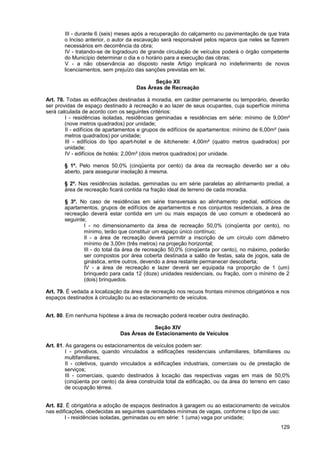III - durante 6 (seis) meses após a recuperação do calçamento ou pavimentação de que trata
       o Inciso anterior, o autor da escavação será responsável pelos reparos que neles se fizerem
       necessários em decorrência da obra;
       IV - tratando-se de logradouro de grande circulação de veículos poderá o órgão competente
       do Município determinar o dia e o horário para a execução das obras;
       V - a não observância ao disposto neste Artigo implicará no indeferimento de novos
       licenciamentos, sem prejuízo das sanções previstas em lei.

                                            Seção XII
                                     Das Áreas de Recreação

Art. 78. Todas as edificações destinadas à moradia, em caráter permanente ou temporário, deverão
ser providas de espaço destinado à recreação e ao lazer de seus ocupantes, cuja superfície mínima
será calculada de acordo com os seguintes critérios:
        I - residências isoladas, residências geminadas e residências em série: mínimo de 9,00m²
        (nove metros quadrados) por unidade;
        II - edifícios de apartamentos e grupos de edifícios de apartamentos: mínimo de 6,00m² (seis
        metros quadrados) por unidade;
        III - edifícios do tipo apart-hotel e de kitchenete: 4,00m² (quatro metros quadrados) por
        unidade;
        IV - edifícios de hotéis: 2,00m² (dois metros quadrados) por unidade.

       § 1º. Pelo menos 50,0% (cinqüenta por cento) da área da recreação deverão ser a céu
       aberto, para assegurar insolação à mesma.

       § 2º. Nas residências isoladas, geminadas ou em série paralelas ao alinhamento predial, a
       área de recreação ficará contida na fração ideal de terreno de cada moradia.

       § 3º. No caso de residências em série transversais ao alinhamento predial, edifícios de
       apartamentos, grupos de edifícios de apartamentos e nos conjuntos residenciais, a área de
       recreação deverá estar contida em um ou mais espaços de uso comum e obedecerá ao
       seguinte;
               I - no dimensionamento da área de recreação 50,0% (cinqüenta por cento), no
               mínimo, terão que constituir um espaço único contínuo;
               II - a área de recreação deverá permitir a inscrição de um círculo com diâmetro
               mínimo de 3,00m (três metros) na projeção horizontal;
               III - do total da área de recreação 50,0% (cinqüenta por cento), no máximo, poderão
               ser compostos por área coberta destinada a salão de festas, sala de jogos, sala de
               ginástica, entre outros, devendo a área restante permanecer descoberta;
               IV - a área de recreação e lazer deverá ser equipada na proporção de 1 (um)
               brinquedo para cada 12 (doze) unidades residenciais, ou fração, com o mínimo de 2
               (dois) brinquedos.

Art. 79. É vedada a localização da área de recreação nos recuos frontais mínimos obrigatórios e nos
espaços destinados à circulação ou ao estacionamento de veículos.


Art. 80. Em nenhuma hipótese a área de recreação poderá receber outra destinação.

                                          Seção XIV
                              Das Áreas de Estacionamento de Veículos

Art. 81. As garagens ou estacionamentos de veículos podem ser:
         I - privativos, quando vinculados a edificações residenciais unifamiliares, bifamiliares ou
        multifamiliares;
         II - coletivos, quando vinculados a edificações industriais, comerciais ou de prestação de
        serviços;
         III - comerciais, quando destinados à locação das respectivas vagas em mais de 50,0%
        (cinqüenta por cento) da área construída total da edificação, ou da área do terreno em caso
        de ocupação térrea.


Art. 82. É obrigatória a adoção de espaços destinados à garagem ou ao estacionamento de veículos
nas edificações, obedecidas as seguintes quantidades mínimas de vagas, conforme o tipo de uso:
        I - residências isoladas, geminadas ou em série: 1 (uma) vaga por unidade;
                                                                                                129
 