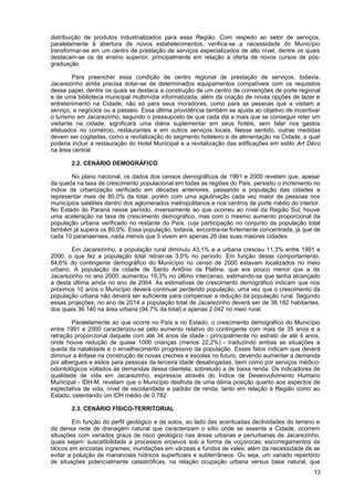 distribuição de produtos industrializados para essa Região. Com respeito ao setor de serviços,
paralelamente à abertura de novos estabelecimentos, verifica-se a necessidade do Município
transformar-se em um centro de prestação de serviços especializados de alto nível, dentre os quais
destacam-se os de ensino superior, principalmente em relação à oferta de novos cursos de pós-
graduação.

         Para preencher essa condição de centro regional de prestação de serviços, todavia,
Jacarezinho ainda precisa dotar-se de determinados equipamentos compatíveis com os requisitos
desse papel, dentre os quais se destaca a construção de um centro de convenções de porte regional
e de uma biblioteca municipal multimídia informatizada, além da criação de novas opções de lazer e
entretenimento na Cidade, não só para seus moradores, como para as pessoas que a visitam a
serviço, a negócios ou a passeio. Essa última providência também se ajusta ao objetivo de incentivar
o turismo em Jacarezinho, segundo o pressuposto de que cada dia a mais que se conseguir reter um
visitante na cidade, significará uma diária suplementar em seus hotéis, sem falar nos gastos
efetuados no comércio, restaurantes e em outros serviços locais. Nesse sentido, outras medidas
devem ser cogitadas, como a revitalização do segmento hoteleiro e de alimentação na Cidade, a qual
poderia incluir a restauração do Hotel Municipal e a revitalização das edificações em estilo Art Déco
na área central.

       2.2. CENÁRIO DEMOGRÁFICO

        No plano nacional, os dados dos censos demográficos de 1991 e 2000 revelam que, apesar
da queda na taxa de crescimento populacional em todas as regiões do País, persistiu o incremento no
índice de urbanização verificado em décadas anteriores, passando a população das cidades a
representar mais de 80,0% da total, porém com uma aglutinação cada vez maior de pessoas nos
municípios satélites dentro dos aglomerados metropolitanos e nos centros de porte médio do interior.
No Estado do Paraná nesse período, inversamente ao que ocorreu ao nível da Região Sul, houve
uma aceleração na taxa de crescimento demográfico, mas com o mesmo aumento proporcional da
população urbana verificado no restante do País, cuja participação no conjunto da população total
também já supera os 80,0%. Essa população, todavia, encontra-se fortemente concentrada, já que de
cada 10 paranaenses, nada menos que 5 vivem em apenas 26 das suas maiores cidades.

       Em Jacarezinho, a população rural diminuiu 43,1% e a urbana cresceu 11,3% entre 1991 e
2000, o que fez a população total retrair-se 3,0% no período. Em função desse comportamento,
84,6% do contingente demográfico do Município no censo de 2000 estavam localizados no meio
urbano. A população da cidade de Santo Antônio da Platina, que era pouco menor que a de
Jacarezinho no ano 2000, aumentou 19,3% no último intercenso, estimando-se que tenha alcançado
a desta última ainda no ano de 2004. As estimativas de crescimento demográfico indicam que nos
próximos 10 anos o Município deverá continuar perdendo população, uma vez que o crescimento da
população urbana não deverá ser suficiente para compensar a redução da população rural. Segundo
essas projeções, no ano de 2014 a população total de Jacarezinho deverá ser de 38.182 habitantes,
dos quais 36.140 na área urbana (94,7% da total) e apenas 2.042 no meio rural.

        Paralelamente ao que ocorre no País e no Estado, o crescimento demográfico do Município
entre 1991 e 2000 caracterizou-se pelo aumento relativo do contingente com mais de 35 anos e a
retração proporcional daquele com até 34 anos de idade - principalmente no estrato de até 4 anos,
onde houve redução de quase 1000 crianças (menos 22,2%) - traduzindo ambas as situações a
queda da natalidade e o envelhecimento progressivo da população. Esses fatos indicam que deverá
diminuir a ênfase na construção de novas creches e escolas no futuro, devendo aumentar a demanda
por albergues e asilos para pessoas da terceira idade desabrigadas, bem como por serviços médico-
odontológicos voltados às demandas dessa clientela, sobretudo a de baixa renda. Os indicadores de
qualidade de vida em Jacarezinho, expressos através do Índice de Desenvolvimento Humano
Municipal - IDH-M, revelam que o Município desfruta de uma ótima posição quanto aos aspectos de
expectativa de vida, nível de escolaridade e padrão de renda, tanto em relação à Região como ao
Estado, ostentando um IDH médio de 0,782.

       2.3. CENÁRIO FÍSICO-TERRITORIAL

        Em função do perfil geológico e de solos, ao lado das acentuadas declividades do terreno e
da densa rede de drenagem natural que caracterizam o sítio onde se assenta a Cidade, ocorrem
situações com variados graus de risco geológico nas áreas urbanas e periurbanas de Jacarezinho,
quais sejam: suscetibilidade a processos erosivos sob a forma de voçorocas; escorregamentos de
blocos em encostas íngremes; inundações em várzeas e fundos de vales; além da necessidade de se
evitar a poluição de mananciais hídricos superficiais e subterrâneos. Ou seja, um variado repertório
de situações potencialmente catastróficas, na relação ocupação urbana versus base natural, que
                                                                                                  13
 