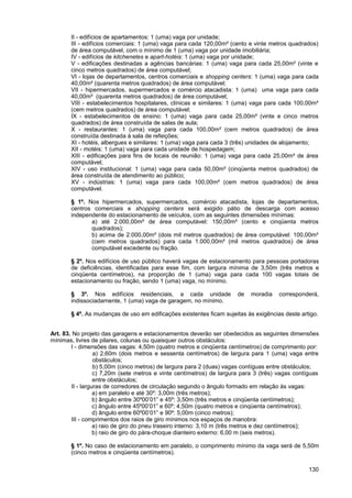 II - edifícios de apartamentos: 1 (uma) vaga por unidade;
       III - edifícios comerciais: 1 (uma) vaga para cada 120,00m² (cento e vinte metros quadrados)
       de área computável, com o mínimo de 1 (uma) vaga por unidade imobiliária;
       IV - edifícios de kitchenetes e apart-hotéis: 1 (uma) vaga por unidade;
       V - edificações destinadas a agências bancárias: 1 (uma) vaga para cada 25,00m² (vinte e
       cinco metros quadrados) de área computável;
       VI - lojas de departamentos, centros comerciais e shopping centers: 1 (uma) vaga para cada
       40,00m² (quarenta metros quadrados) de área computável;
       VII - hipermercados, supermercados e comércio atacadista: 1 (uma) uma vaga para cada
       40,00m² (quarenta metros quadrados) de área computável;
       VIII - estabelecimentos hospitalares, clínicas e similares: 1 (uma) vaga para cada 100,00m²
       (cem metros quadrados) de área computável;
       IX - estabelecimentos de ensino: 1 (uma) vaga para cada 25,00m² (vinte e cinco metros
       quadrados) de área construída de salas de aula;
       X - restaurantes: 1 (uma) vaga para cada 100,00m² (cem metros quadrados) de área
       construída destinada à sala de refeições;
       XI - hotéis, albergues e similares: 1 (uma) vaga para cada 3 (três) unidades de alojamento;
       XII - motéis: 1 (uma) vaga para cada unidade de hospedagem;
       XIII - edificações para fins de locais de reunião: 1 (uma) vaga para cada 25,00m² de área
       computável;
       XIV - uso institucional: 1 (uma) vaga para cada 50,00m² (cinqüenta metros quadrados) de
       área construída de atendimento ao público;
       XV - indústrias: 1 (uma) vaga para cada 100,00m² (cem metros quadrados) de área
       computável.

       § 1º. Nos hipermercados, supermercados, comércio atacadista, lojas de departamentos,
       centros comerciais e shopping centers será exigido pátio de descarga com acesso
       independente do estacionamento de veículos, com as seguintes dimensões mínimas:
              a) até 2.000,00m² de área computável: 150,00m² (cento e cinqüenta metros
              quadrados);
              b) acima de 2.000,00m² (dois mil metros quadrados) de área computável: 100,00m²
              (cem metros quadrados) para cada 1.000,00m² (mil metros quadrados) de área
              computável excedente ou fração.

       § 2º. Nos edifícios de uso público haverá vagas de estacionamento para pessoas portadoras
       de deficiências, identificadas para esse fim, com largura mínima de 3,50m (três metros e
       cinqüenta centímetros), na proporção de 1 (uma) vaga para cada 100 vagas totais de
       estacionamento ou fração, sendo 1 (uma) vaga, no mínimo.

       § 3º. Nos edifícios residenciais, a cada unidade               de   moradia    corresponderá,
       indissociadamente, 1 (uma) vaga de garagem, no mínimo.

       § 4º. As mudanças de uso em edificações existentes ficam sujeitas às exigências deste artigo.


Art. 83. No projeto das garagens e estacionamentos deverão ser obedecidos as seguintes dimensões
mínimas, livres de pilares, colunas ou quaisquer outros obstáculos:
        I - dimensões das vagas: 4,50m (quatro metros e cinqüenta centímetros) de comprimento por:
                  a) 2,60m (dois metros e sessenta centímetros) de largura para 1 (uma) vaga entre
                  obstáculos;
                  b) 5,00m (cinco metros) de largura para 2 (duas) vagas contíguas entre obstáculos;
                  c) 7,20m (sete metros e vinte centímetros) de largura para 3 (três) vagas contíguas
                  entre obstáculos;
        II - larguras de corredores de circulação segundo o ângulo formado em relação às vagas:
                  a) em paralelo e até 30º: 3,00m (três metros);
                  b) ângulo entre 30º00’01” e 45º: 3,50m (três metros e cinqüenta centímetros);
                  c) ângulo entre 45º00’01” e 60º: 4,50m (quatro metros e cinqüenta centímetros);
                  d) ângulo entre 60º00’01” e 90º: 5,00m (cinco metros);
        III - comprimentos dos raios de giro mínimos nos espaços de manobra:
                  a) raio de giro do pneu traseiro interno: 3,10 m (três metros e dez centímetros);
                  b) raio de giro do pára-choque dianteiro externo: 6,00 m (seis metros).

       § 1º. No caso de estacionamento em paralelo, o comprimento mínimo da vaga será de 5,50m
       (cinco metros e cinqüenta centímetros).

                                                                                                 130
 