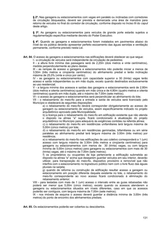 § 2º. Nas garagens ou estacionamentos com vagas em paralelo ou inclinadas com corredores
       de circulação bloqueados, deverá ser prevista e demarcada uma área de manobra para
       retorno de veículos no final do corredor de circulação, conforme disposto no Inciso III do caput
       deste artigo.

       § 3º. As garagens ou estacionamentos para veículos de grande porte estarão sujeitos a
       regulamentação específica mediante decreto do Poder Executivo.

       § 4º. Quando as garagens e estacionamentos forem instalados em pavimentos abaixo do
       nível da via pública deverão apresentar perfeito escoamento das águas servidas e ventilação
       permanente, conforme previsto nesta Lei.


Art. 84. O acesso às garagens e estacionamentos nas edificações deverá obedecer ao que segue:
        I - a circulação de veículos será independente da circulação de pedestres;
        II - a altura livre mínima das passagens será de 2,20m (dois metros e vinte centímetros),
        medida perpendicularmente ao plano destas;
        III - as rampas de acesso a garagens e estacionamentos não poderão iniciar a menos de
        3,50m (três metros e cinqüenta centímetros) do alinhamento predial e terão inclinação
        máxima de 25,0% (vinte e cinco por cento);
        IV - as garagens ou estacionamentos com capacidade superior a 30 (trinta) vagas terão
        acesso e saída independentes ou em mão dupla, exceto quando destinados exclusivamente
        ao uso residencial;
        V - a largura mínima dos acessos e saídas das garagens e estacionamentos será de 2,80m
        (dois metros e oitenta centímetros) quando em mão única e de 4,80m (quatro metros e oitenta
        centímetros) quando em mão dupla, até o máximo de 7,00m (sete metros);
        VI - o acesso às garagens e estacionamentos será perpendicular ao alinhamento do lote;
        VII - o rebaixamento do meio-fio para a entrada e saída de veículos será licenciado pelo
        Município e obedecerá às seguintes disposições:
                  a) o rebaixamento do meio-fio deverá corresponder obrigatoriamente ao acesso de
                  garagem ou estacionamento de veículos, assim especificamente indicado no projeto
                  arquitetônico aprovado pela Municipalidade;
                  b) a licença para o rebaixamento do meio-fio em edificação existente que não atenda
                  o disposto na alínea “a” supra, ficará condicionado à atualização do projeto
                  arquitetônico no Município para adequá-lo às exigências contidas na referida alínea;
                  c) o rebaixamento do meio-fio em residências unifamiliares terá largura máxima de
                  5,00m (cinco metros) por lote;
                  d) o rebaixamento do meio-fio em residências geminadas, bifamiliares ou em série
                  paralelas ao alinhamento predial terá largura máxima de 3,00m (três metros) por
                  residência;
                  e) o rebaixamento do meio-fio nas edificações de uso coletivo corresponderá a 1 (um)
                  acesso com largura máxima de 3,50m (três metros e cinqüenta centímetros) para
                  garagens ou estacionamentos com menos de 30 (trinta) vagas, ou com largura
                  mínima de 5,00m (cinco metros) para garagens ou estacionamentos com mais de 30
                  (trinta) vagas, até o máximo de 7,00m (sete metros);
                  f) os proprietários ou ocupantes de loja pertencente a edificação submetida ao
                  disposto na alínea “e” acima que desejarem guardar veículos em seu interior, deverão
                  utilizar, para transposição do meio-fio, dispositivo provisório e removível que não
                  interfira com o estacionamento no logradouro público nem com o livre fluxo das águas
                  pluviais na sarjeta;
                  g) quando de reforma ou construção de edificação resultar acesso a garagem ou
                  estacionamento em posição diferente daquela existente no lote, o rebaixamento do
                  meio-fio correspondente ao novo acesso ficará condicionado à eliminação do
                  rebaixamento anterior;
        VIII - para testadas com mais de 1 (um) acesso o intervalo entre as guias rebaixadas não
        poderá ser menor que 5,00m (cinco metros), exceto quando os acessos atenderem a
        garagens ou estacionamentos situados em níveis diferentes, caso em que os acessos
        poderão ser contíguos, com largura máxima de 7,00m (sete metros);
        IX - nos imóveis de esquina o acesso deverá guardar a distância mínima de 3,00m (três
        metros) do ponto de encontro dos alinhamentos prediais.


Art. 85. Os estacionamentos poderão ser cobertos ou descobertos.



                                                                                                  131
 