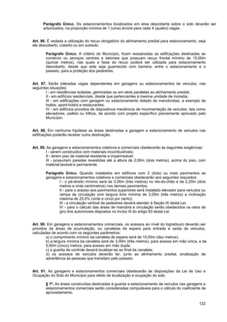 Parágrafo Único. Os estacionamentos localizados em área descoberta sobre o solo deverão ser
      arborizados, na proporção mínima de 1 (uma) árvore para cada 4 (quatro) vagas.


Art. 86. É vedada a utilização do recuo obrigatório do alinhamento predial para estacionamento, seja
ele descoberto, coberto ou em subsolo.

       Parágrafo Único. A critério do Município, ficam ressalvadas as edificações destinadas ao
       comércio ou serviços centrais e setoriais que possuam recuo frontal mínimo de 15,00m
       (quinze metros), nas quais a faixa do recuo poderá ser utilizada para estacionamento
       descoberto, desde que este seja guarnecido com barreira, entre o estacionamento e o
       passeio, para a proteção dos pedestres.


Art. 87. Serão toleradas vagas dependentes em garagens ou estacionamentos de veículos, nas
seguintes situações:
        I - em residências isoladas, geminadas ou em série paralelas ao alinhamento predial;
        II - em edifícios residenciais, desde que pertencentes à mesma unidade de moradia;
        III - em edificações com garagem ou estacionamento dotado de manobristas, a exemplo de
        hotéis, apart-hotéis e restaurantes;
        IV - em edifícios providos de dispositivos mecânicos de movimentação de veículos, tais como
        elevadores, pallets ou trilhos, de acordo com projeto específico previamente aprovado pelo
        Município.


Art. 88. Em nenhuma hipótese as áreas destinadas a garagem e estacionamento de veículos nas
edificações poderão receber outra destinação.


Art. 89. As garagens e estacionamentos coletivos e comerciais obedecerão às seguintes exigências:
        I - serem construídos com materiais incombustíveis;
        II - terem piso de material resistente e impermeável;
        III - possuírem paredes revestidas até a altura de 2,00m (dois metros), acima do piso, com
        material lavável e permanente.

       Parágrafo Único. Quando instalados em edifícios com 2 (dois) ou mais pavimentos as
       garagens e estacionamentos coletivos e comerciais obedecerão aos seguintes requisitos:
              I - o pé-direito mínimo será de 3,00m (três metros) no rés-do-chão e de 2,20m (dois
              metros e vinte centímetros) nos demais pavimentos;
              II - para o acesso aos pavimentos superiores será instalado elevador para veículos ou
              rampa de circulação com largura livre mínima de 3,00m (três metros) e inclinação
              máxima de 25,0% (vinte e cinco por cento);
              III - a circulação vertical de pedestres deverá atender à Seção IX desta Lei;
              IV - para o cálculo das áreas de manobra e circulação serão obedecidos os raios de
              giro dos automóveis dispostos no Inciso III do artigo 83 desta Lei.


Art. 90. Em garagens e estacionamentos comerciais, os acessos ao nível do logradouro deverão ser
providos de áreas de acumulação, ou canaletas de espera para entrada e saída de veículos,
calculadas de acordo com os seguintes parâmetros:
        a) o comprimento mínimo da canaleta de espera será de 10,00m (dez metros);
        b) a largura mínima da canaleta será de 3,00m (três metros), para acesso em mão única, e de
        5,00m (cinco) metros, para acesso em mão dupla;
        c) a guarita de controle deverá localizar-se ao final da canaleta;
        d) os acessos de veículos deverão ter, junto ao alinhamento predial, sinalização de
        advertência às pessoas que transitam pelo passeio.


Art. 91. As garagens e estacionamentos comerciais obedecerão às disposições da Lei de Uso e
Ocupação do Solo do Município para efeito de localização e ocupação do solo.

       § 1º. As áreas construídas destinadas à guarda e estacionamento de veículos nas garagens e
       estacionamentos comerciais serão consideradas computáveis para o cálculo do coeficiente de
       aproveitamento.

                                                                                                132
 