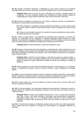 Art. 95. Quando o Município determinar a modificação do nível, perfil ou largura de um passeio
executado dentro das normas, correrão por sua conta as despesas com as obras correspondentes.

       Parágrafo Único. Nas ruas para as quais o Município não possua o respectivo plano de
       nivelamento, os níveis fornecidos valerão como indicações de caráter precário, sujeitos às
       modificações que o plano definitivo determinar sem nenhum ônus para o Município.


Art. 96. Quando os passeios se acharem em mau estado, o Município intimará os proprietários a
consertá-los, no prazo máximo de 90 (noventa) dias.

       § 1º. Será obrigatória a substituição total do revestimento do passeio, no prazo máximo de 30
       (trinta) dias, quando o trecho em mau estado atingir a 50,0% (cinqüenta por cento) da área
       calçada.

       § 2º. Quando o mau estado do passeio for resultante de obras executadas por órgão público,
       os reparos correrão por conta deste.

Art. 97. Findos os prazos legais e não atendidas as intimações para construção ou reforma dos
passeios ou conservação de sua vegetação, a Prefeitura Municipal poderá executar as obras,
cobrando do proprietário as despesas efetuadas, acrescidas de 50,0% (cinqüenta por cento) de multa
sobre os custos apurados, devidamente corrigidas até a data de seu ressarcimento.

       Parágrafo Único. A cada reincidência a multa será cobrada em dobro.


Art. 98. Durante a execução de obras será obrigatória a manutenção do passeio desobstruído e em
perfeitas condições, sendo vedada a sua utilização, ainda que temporária, como canteiro de obras ou
para carga e descarga de materiais de construção, salvo no lado interior dos tapumes que avançarem
sobre o passeio público.

       Parágrafo Único. Quando da pavimentação ou execução de reparos no passeio público, o
       responsável pelo serviço não poderá interditar mais do que 50,0% (cinqüenta por cento) da
       largura do passeio em toda a extensão da testada do imóvel, para assegurar o tráfego de
       pedestres.


Art. 99. Nenhum elemento do canteiro de obras poderá prejudicar a arborização da rua, a iluminação
pública, a visibilidade das placas, avisos ou sinais de trânsito e outras instalações de interesse
público.


Art. 100. Os muros de vedação nos lotes de esquina, desde que estejam construídos no alinhamento
predial, deverão ser dotados de chanfro no ponto de encontro das testadas com 1,80m (um metro e
oitenta centímetros) em cada testada, livre de qualquer elemento estrutural ou estético.


Art. 101. A altura máxima dos muros de vedação, em todas as faces do lote, será de 2,50m (dois
metros e cinqüenta centímetros).


Art. 102. Os terrenos baldios, com frente para logradouros pavimentados ou dotados de meio-fio e
sarjeta deverão ser vedados pelos proprietários, através de muro de fecho com altura mínima de
1,00m (um metro).

       Parágrafo Único. O infrator será notificado para construir o muro no prazo de 90 (noventa)
       dias, findo o qual e não sendo atendida a notificação, será automaticamente aplicada a
       penalidade prevista nesta Lei, ou o Município poderá executar as obras, cobrando do
       proprietário a despesa feita, acrescida de 20,0% (vinte por cento) de multa sobre os custos
       apurados.

Art. 103. O fechamento dos lotes no alinhamento predial deverá ser feito com material apropriado,
sendo vedado para essa finalidade o emprego de arame farpado ou vegetação espinhosa ou
venenosa.

                                                                                                134
 