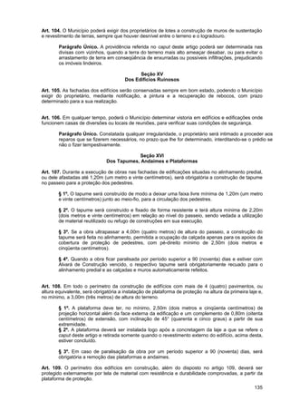 Art. 104. O Município poderá exigir dos proprietários de lotes a construção de muros de sustentação
e revestimento de terras, sempre que houver desnível entre o terreno e o logradouro.

        Parágrafo Único. A providência referida no caput deste artigo poderá ser determinada nas
        divisas com vizinhos, quando a terra do terreno mais alto ameaçar desabar, ou para evitar o
        arrastamento de terra em conseqüência de enxurradas ou possíveis infiltrações, prejudicando
        os imóveis lindeiros.

                                             Seção XV
                                       Dos Edifícios Ruinosos

Art. 105. As fachadas dos edifícios serão conservadas sempre em bom estado, podendo o Município
exigir do proprietário, mediante notificação, a pintura e a recuperação de rebocos, com prazo
determinado para a sua realização.


Art. 106. Em qualquer tempo, poderá o Município determinar vistoria em edifícios e edificações onde
funcionem casas de diversões ou locais de reuniões, para verificar suas condições de segurança.

        Parágrafo Único. Constatada qualquer irregularidade, o proprietário será intimado a proceder aos
        reparos que se fizerem necessários, no prazo que lhe for determinado, interditando-se o prédio se
        não o fizer tempestivamente.

                                          Seção XVI
                              Dos Tapumes, Andaimes e Plataformas

Art. 107. Durante a execução de obras nas fachadas de edificações situadas no alinhamento predial,
ou dele afastadas até 1,20m (um metro e vinte centímetros), será obrigatória a construção de tapume
no passeio para a proteção dos pedestres.

        § 1º. O tapume será construído de modo a deixar uma faixa livre mínima de 1,20m (um metro
        e vinte centímetros) junto ao meio-fio, para a circulação dos pedestres.

        § 2º. O tapume será construído e fixado de forma resistente e terá altura mínima de 2,20m
        (dois metros e vinte centímetros) em relação ao nível do passeio, sendo vedada a utilização
        de material reutilizado ou refugo de construções em sua execução.

        § 3º. Se a obra ultrapassar a 4,00m (quatro metros) de altura do passeio, a construção do
        tapume será feita no alinhamento, permitida a ocupação da calçada apenas para os apoios da
        cobertura de proteção de pedestres, com pé-direito mínimo de 2,50m (dois metros e
        cinqüenta centímetros).

        § 4º. Quando a obra ficar paralisada por período superior a 90 (noventa) dias e estiver com
        Alvará de Construção vencido, o respectivo tapume será obrigatoriamente recuado para o
        alinhamento predial e as calçadas e muros automaticamente refeitos.


Art. 108. Em todo o perímetro da construção de edifícios com mais de 4 (quatro) pavimentos, ou
altura equivalente, será obrigatória a instalação de plataforma de proteção na altura da primeira laje e,
no mínimo, a 3,00m (três metros) de altura do terreno.

        § 1º. A plataforma deve ter, no mínimo, 2,50m (dois metros e cinqüenta centímetros) de
        projeção horizontal além da face externa da edificação e um complemento de 0,80m (oitenta
        centímetros) de extensão, com inclinação de 45° (quarenta e cinco graus) a partir de sua
        extremidade.
        § 2º. A plataforma deverá ser instalada logo após a concretagem da laje a que se refere o
        caput deste artigo e retirada somente quando o revestimento externo do edifício, acima desta,
        estiver concluído.

        § 3º. Em caso de paralisação da obra por um período superior a 90 (noventa) dias, será
        obrigatória a remoção das plataformas e andaimes.

Art. 109. O perímetro dos edifícios em construção, além do disposto no artigo 109, deverá ser
protegido externamente por tela de material com resistência e durabilidade comprovadas, a partir da
plataforma de proteção.
                                                                                                     135
 