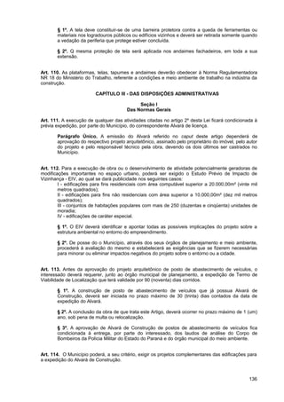 § 1º. A tela deve constituir-se de uma barreira protetora contra a queda de ferramentas ou
       materiais nos logradouros públicos ou edifícios vizinhos e deverá ser retirada somente quando
       a vedação da periferia que protege estiver concluída.

       § 2º. Q mesma proteção de tela será aplicada nos andaimes fachadeiros, em toda a sua
       extensão.


Art. 110. As plataformas, telas, tapumes e andaimes deverão obedecer à Norma Regulamentadora
NR 18 do Ministério do Trabalho, referente a condições e meio ambiente de trabalho na indústria da
construção.

                         CAPÍTULO III - DAS DISPOSIÇÕES ADMINISTRATIVAS

                                             Seção I
                                        Das Normas Gerais

Art. 111. A execução de qualquer das atividades citadas no artigo 2º desta Lei ficará condicionada à
prévia expedição, por parte do Município, do correspondente Alvará de licença.

       Parágrafo Único. A emissão do Alvará referido no caput deste artigo dependerá de
       aprovação do respectivo projeto arquitetônico, assinado pelo proprietário do imóvel, pelo autor
       do projeto e pelo responsável técnico pela obra, devendo os dois últimos ser castrados no
       Município.


Art. 112. Para a execução de obra ou o desenvolvimento de atividade potencialmente geradoras de
modificações importantes no espaço urbano, poderá ser exigido o Estudo Prévio de Impacto de
Vizinhança - EIV, ao qual se dará publicidade nos seguintes casos:
        I - edificações para fins residenciais com área computável superior a 20.000,00m² (vinte mil
        metros quadrados);
        II - edificações para fins não residenciais com área superior a 10.000,00m² (dez mil metros
        quadrados);
        III - conjuntos de habitações populares com mais de 250 (duzentas e cinqüenta) unidades de
        moradia;
        IV - edificações de caráter especial.

       § 1º. O EIV deverá identificar e apontar todas as possíveis implicações do projeto sobre a
       estrutura ambiental no entorno do empreendimento.

       § 2º. De posse do o Município, através dos seus órgãos de planejamento e meio ambiente,
       procederá à avaliação do mesmo e estabelecerá as exigências que se fizerem necessárias
       para minorar ou eliminar impactos negativos do projeto sobre o entorno ou a cidade.


Art. 113. Antes da aprovação do projeto arquitetônico de posto de abastecimento de veículos, o
interessado deverá requerer, junto ao órgão municipal de planejamento, a expedição de Termo de
Viabilidade de Localização que terá validade por 90 (noventa) dias corridos.

       § 1º. A construção de posto de abastecimento de veículos que já possua Alvará de
       Construção, deverá ser iniciada no prazo máximo de 30 (trinta) dias contados da data de
       expedição do Alvará.

       § 2º. A conclusão da obra de que trata este Artigo, deverá ocorrer no prazo máximo de 1 (um)
       ano, sob pena de multa ou relocalização.

       § 3º. A aprovação de Alvará de Construção de postos de abastecimento de veículos fica
       condicionada à entrega, por parte do interessado, dos laudos de análise do Corpo de
       Bombeiros da Polícia Militar do Estado do Paraná e do órgão municipal do meio ambiente.


Art. 114. O Município poderá, a seu critério, exigir os projetos complementares das edificações para
a expedição do Alvará de Construção.



                                                                                                  136
 