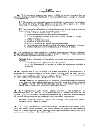 Seção II
                                   Da Responsabilidade Técnica

      Art. 115. A execução de qualquer projeto ou obra no Município, somente poderá ser feita por
profissional ou empresa legalmente habilitados, devidamente cadastrados no Município e quites com
a Fazenda Municipal.

       § 1º. São considerados profissionais legalmente habilitados ao desempenho das atividades
       específicas de projetar, orientar, administrar e executar obras, aqueles que estejam
       credenciados para tanto pelo CREA, segundo suas atribuições.

       § 2º. Para cadastrar-se na Prefeitura, o profissional ou empresa deverão requerer registro no
       órgão municipal competente, fornecendo os seguintes elementos:
               a) nome e endereço do profissional ou empresa;
               b) nome do responsável técnico, em se tratando de empresa;
               c) CPF do profissional ou, no caso de empresa, CNPJ da mesma e CPF do seu
                  responsável técnico;
               d) número da carteira profissional;
               e) assinatura do responsável técnico;
               f) atribuições e observações relativas ao responsável técnico;
               g) comprovante de quitação do Imposto Sobre Serviços e demais tributos incidentes;
               h) certidão negativa de comprovante de quitação de anuidade do CREA.


Art. 116. A inscrição de que trata o artigo anterior poderá ser suspensa ou cancelada por iniciativa do
Município, após decisão da Comissão de Ética, quando o autor do projeto ou o responsável técnico
pela obra deixar de cumprir as normas estatuídas nesta Lei.

       Parágrafo Único. A Comissão de Ética referida neste artigo será composta dos seguintes
       membros;
              I - 2 (dois) dirigentes do órgão municipal de planejamento;
              II - 1 (um) representante da entidade de classe dos engenheiros, arquitetos e
              agrônomos;


Art. 117. Enquanto durar a obra, os autores dos projetos arquitetônico e complementares e o
responsável técnico serão obrigados a manter na mesma, em local visível, as placas com seus
respectivos nomes, categorias profissionais, números de registro no CREA e endereços, de acordo
com as dimensões estabelecidas pela legislação pertinente em vigor.

       Parágrafo Único. Se, por qualquer razão, for substituído o responsável técnico de uma obra,
       o fato deverá ser comunicado imediatamente ao Município, com a descrição do estágio de
       execução da obra até o momento da substituição, para que se caracterize o ponto em que
       termina a responsabilidade do substituído e começa a do substituto.


Art. 118. A responsabilidade pelos projetos, cálculos, memoriais e pelo cumprimento das
determinações contidas nas TABELAS 1 e 2 do ANEXO XVI - RESIDÊNCIAS e nas TABELAS 3 e 4
do ANEXO XVII - EDIFÍCIOS desta Lei caberá aos profissionais que os assinam, e a responsabilidade
pela execução das obras aos que tiverem assinado como responsáveis pelas mesmas.

       Parágrafo Único. O responsável técnico pela construção responderá pelas infrações
       verificadas durante a execução da obra.


Art. 119. O Município poderá fornecer projeto padronizado para a construção residencial com área de
até 70,00m² (setenta metros quadrados), bem como a dispensa das respectivas taxas municipais,
desde que os adquirentes não tenham habitação própria, sejam proprietários de um único lote e
possuam renda familiar inferior a 3 (três) Salários Mínimos.




                                                                                                   137
 