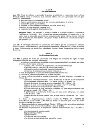 Seção III
                                        Da Consulta Prévia

Art. 120. Antes de solicitar a aprovação do projeto arquitetônico, o requerente deverá efetuar
Consulta Prévia sobre a construção que pretende edificar, em guia apropriada fornecida pelo
Município, apresentando:
       a) nome e endereço do proprietário do lote;
       b) título de propriedade ou documento que comprove a justa posse do terreno;
       c) local da obra (zona, quadra e lote);
       e) finalidade da obra (residencial, comercial, industrial, misto, etc.);
       f) natureza da obra (alvenaria, madeira, etc.);
       g) croquis contendo a planta de situação do lote.

       Parágrafo Único. Em resposta à Consulta Prévia o Município expedirá a Informação
       Preliminar de Construção - IPC, indicando as normas urbanísticas incidentes sobre o lote
       (usos, taxa de ocupação, coeficiente de aproveitamento, altura máxima, recuos mínimos,
       etc.), de acordo com a Lei de Uso e Ocupação do Solo do Município, e eventuais restrições
       que gravem o lote.


Art. 121. A Informação Preliminar de Construção terá validade por 90 (noventa) dias corridos,
contados da data de sua expedição, garantindo-se ao requerente, nesse período, o direito de solicitar
o Alvará de Construção, de acordo com a legislação vigente à época da expedição da Informação
Preliminar.

                                            Seção IV
                                     Do Alvará de Construção

Art. 122. O pedido de Alvará de Construção será dirigido ao Secretário do órgão municipal
competente, instruído dos seguintes documentos:
       I - requerimento assinado pelo proprietário ou seu representante legal, em modelo apropriado
       fornecido pelo Município, contendo:
                  a) nome, CPF e endereço do proprietário ou seu representante legal;
                  b) endereço da obra (indicação de bairro, rua e número);
                  c) finalidade da obra (residencial, comercial, industrial, etc.);
                  d) natureza da obra (alvenaria, madeira, mista, etc.);
       II - título de propriedade ou outra prova de legítimo direito sobre o lote;
       III - Informação Preliminar de Construção, quando solicitada;
       IV - peças gráficas permitindo a perfeita compreensão e análise do projeto, constando, no
       mínimo, de:
                  a) folha de estatística contendo a planta de situação do lote em escala compatível,
                  conforme modelo do ANEXO XVIII - FOLHA DE ESTATÍSTICA desta Lei;
                  b) planta de locação da obra no terreno, em escala 1:100, 1:125 ou 1:200;
                  c) planta de cada pavimento não repetido, em escala 1:50, 1:75 ou 1:100;
                  d) planta da cobertura, em escala 1:100, 1:125 ou 1:200;
                  e) corte longitudinal e corte transversal, passando um deles longitudinalmente pela
                  escada, em escala 1:50, 1:75 ou 1:100;
                  f) perfil natural e nivelamento do terreno, com dois cortes ortogonais, em escala
                  1:100, 1:125 ou 1:200;
                  g) elevação das fachadas voltadas para as vias públicas, em escala 1:50, 1:75 ou
                  1:100;
       V - Termo de Responsabilidade, conforme modelo do ANEXO XIX - TERMO DE
       RESPONSABILIDADE PARA CONSTRUÇÃO desta Lei, assinado pelo autor do projeto
       arquitetônico e pelo proprietário;
       VI - Guias de Anotação de responsabilidade Técnica - ART referentes ao projeto arquitetônico
       e à execução da obra, devidamente recolhidas a favor do CREA;
       VII - Projetos complementares de engenharia, conforme estabelecido no Ato 37 do CREA, a
       saber:
                  a) projeto estrutural, quando exigido;
                  b) projeto hidrossanitário;
                  c) projeto elétrico;
                  d) projeto de telecomunicações;
                  e) projeto de combate a incêndios, quando for o caso;



                                                                                                 138
 