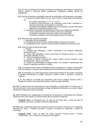 § 1º. No caso de Alvará de Construção de Projeto de residências unifamiliares ou bifamiliares
       térreas, poderá o Município adotar procedimento simplificado, definido através de
       regulamento.

       § 2º. No caso de reforma e ampliação a executar de edificações, será observado o que segue:
               I - o conjunto de peças gráficas de que trata o Inciso IV deste Artigo será composto
               de:
                         a) o contido nas alíneas “a”, “b”, “d”, “e” e “f”;
                         b) planta de cada pavimento a ser modificado, onde conste o existente e o
                         que será conservado, acrescentado ou suprimido;
                         c) elevação das fachadas voltadas para as vias públicas, quando estas forem
                         alteradas ou acrescidas de partes novas;
               II - as paredes e lajes serão representadas de acordo com a seguinte convenção:
                         a) azul ou desenho com linha contínua: parte a ser conservada;
                         b) vermelho ou desenho hachurado: parte a ser acrescentada;
                         c) amarelo ou desenho com linha tracejada: parte a ser suprimida.

       § 3º. Deverá constar da planta de situação:
               I - orientação do norte verdadeiro;
               II - dimensões das divisas do lote e distância deste à esquina mais próxima;
               III - configuração de rios, canais ou outros elementos existentes no entorno do lote.

       § 4º. Deverá constar da planta de locação:
               I - acessos;
               II - projeção das edificações a serem construídas e de eventuais edificações
               existentes no lote;
               III - recuos das edificações a serem construídas em relação às divisas e a outras
               edificações existentes no lote;
               IV - muros de vedação e portões;
               V - posição do meio-fio, bocas-de-lobo, postes, tirantes, árvores, hidrantes e guia
               rebaixada para o acesso de veículos;
               VI - projeto da pavimentação do passeio público, com locação e especificação das
               árvores e vegetação existentes e a plantar.

       § 5º. As plantas deverão indicar a finalidade de cada compartimento, contendo as dimensões
       internas e externas, a área de cada compartimento e as dimensões de paredes e aberturas.

       § 6º. As elevações e os cortes longitudinais e transversais deverão ser em número necessário
       à perfeita compreensão do projeto, devendo os últimos conter o pé-direito e perfis da
       cobertura.

       § 7º. Nos edifícios, as plantas dos pavimentos onde houver garagem deverão conter a
       locação dos pilares e suas respectivas seções, conforme projeto estrutural.


Art. 123. O projeto deverá ser apresentado em cópia heliográfica ou papel sulfite, em 3 (três) vias, no
mínimo, das quais 1 (uma) via será arquivada no órgão competente do Município e as outras 2 (duas)
devolvidas ao requerente, após a aprovação.


Art. 124. Constatado erro, irregularidade ou insuficiência de elementos, o interessado será notificado
através de aviso a ser retirado no Protocolo Geral, para as devidas providências.

       Parágrafo Único. O interessado terá um prazo de 30 (trinta) dias, a contar da data de
       notificação, para retirar o projeto e devolvê-lo regularizado.


Art. 125. Após a análise dos elementos fornecidos e estando os mesmos de acordo com a legislação
pertinente em vigor, a Prefeitura aprovará o projeto e fornecerá ao requerente o Alvará de
Construção.

       Parágrafo Único. Todas as folhas do projeto aprovado deverão portar o carimbo
       “APROVADO”, com a rubrica dos funcionários encarregados.



                                                                                                   139
 