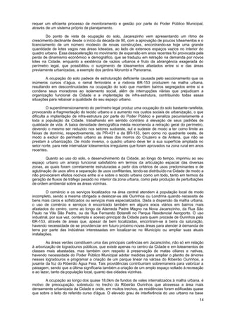 requer um eficiente processo de monitoramento e gestão por parte do Poder Público Municipal,
através de um sistema próprio de planejamento.

        Do ponto de vista da ocupação do solo, Jacarezinho vem apresentando um ritmo de
crescimento declinante desde o início da década de 90, com a aprovação de poucos loteamentos e o
licenciamento de um número modesto de novas construções, encontrando-se hoje uma grande
quantidade de lotes vagos nas áreas loteadas, ao lado de extensos espaços vazios no interior do
quadro urbano. Essa desaceleração no movimento de expansão em anos recentes foi provocada pela
perda de dinamismo econômico e demográfico, que se traduziu em retração na demanda por novos
lotes na Cidade, enquanto a existência de vazios urbanos é fruto da abrangência exagerada do
perímetro legal, que possibilitou o surgimento de loteamentos afastados entre si e das áreas
previamente urbanizadas, a exemplo dos jardins Morumbi e Panorama.

        A ocupação do solo padece de estruturação deficiente causada pelo seccionamento que os
inúmeros cursos d’água, o ramal ferroviário e a rodovia BR-153 produzem na malha urbana,
resultando em descontinuidades na ocupação do solo que mantém bairros segregados entre si e
condena seus moradores ao isolamento social, além de interrupções viárias que prejudicam a
organização funcional da Cidade e a implantação de infra-estrutura, contribuindo todas essas
situações para rebaixar a qualidade do seu espaço urbano.

         O superdimensionamento do perímetro legal produz uma ocupação do solo bastante rarefeita,
provocando a fragmentação do tecido urbano e o aumento nos custos sociais de urbanização, o que
dificulta a implantação de infra-estrutura por parte do Poder Público e penaliza pecuniariamente a
toda a população da Cidade, trabalhando em sentido contrário à elevação de seus padrões de
qualidade de vida. A baixa densidade demográfica média recomenda a retração geral do perímetro,
devendo o mesmo ser reduzido nos setores sudoeste, sul e sudeste de modo a ter como limite as
faixas de domínio, respectivamente, da PR-431 e da BR-153, bem como no quadrante oeste, de
modo a excluir do perímetro urbano as áreas dos morros do Cruzeiro e da Antena, que não se
prestam à urbanização. De modo inverso, o quadro urbano deve ter a sua superfície ampliada no
setor norte, para nele internalizar loteamentos irregulares que foram aprovados na zona rural em anos
recentes.

        Quanto ao uso do solo, o desenvolvimento da Cidade, ao longo do tempo, imprimiu ao seu
espaço urbano um arranjo funcional satisfatório em termos da articulação espacial das diversas
zonas, as quais foram corretamente estruturadas a partir dos critérios de usos predominantes e de
aglutinação de usos afins e separação de usos conflitantes, tendo-se distribuído na Cidade de modo a
não provocarem efeitos nocivos entre si e sobre o tecido urbano como um todo, tanto em termos da
geração de fluxos de tráfego pesado no interior da zona urbana, como pela produção de perturbações
de ordem ambiental sobre as áreas vizinhas.

         O comércio e os serviços localizados na área central atendem à população local de modo
incompleto, sendo a mesma obrigada a deslocar-se até Ourinhos ou Londrina quando necessita de
bens mais caros e sofisticados ou serviços mais especializados. Dada a dispersão da malha urbana,
o uso de comércio e serviços é encontrado também em alguns eixos viários em bairros mais
afastados do centro, como ao longo da Alameda Padre Magno na Nova Jacarezinho, da Rua São
Paulo na Vila São Pedro, ou da Rua Fernando Botarelli no Parque Residencial Aeroporto. O uso
industrial, por sua vez, contempla o acesso principal da Cidade para quem procede de Ourinhos pela
BR-153, através de áreas que, apesar de bem localizadas, encontram-se à beira da saturação,
havendo necessidade de se providenciar em futuro próximo novas áreas para atender à demanda de
terra por parte das indústrias interessadas em localizar-se no Município ou ampliar suas atuais
instalações.

        As áreas verdes constituem uma das principais carências em Jacarezinho, não só em relação
à arborização de logradouros públicos, que existe apenas no centro da Cidade e em loteamentos de
classes mais abastadas, mas também com respeito à preservação de matas ciliares e nativas,
havendo necessidade do Poder Público Municipal adotar medidas para ampliar o plantio de árvores
nesses logradouros e programar a criação de um parque linear na várzea do Ribeirão Ourinhos, a
jusante da foz do Ribeirão Água Feia. Tais providências contribuiriam sobremaneira para valorizar a
paisagem, sendo que a última significaria também a criação de um amplo espaço voltado à recreação
e ao lazer, tanto da população local, quanto das cidades vizinhas.

       A ocupação ao longo dos quase 18,0km de fundos de vales internalizados à malha urbana, é
motivo de preocupação, sobretudo no trecho do Ribeirão Ourinhos que atravessa a área mais
densamente urbanizada da Cidade e onde, em muitos trechos, as residências foram edificadas quase
que sobre o leito do referido curso d’água. O elevado grau de interferência do uso urbano na base
                                                                                                  14
 