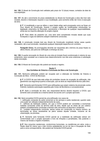 Art. 126. O Alvará de Construção terá validade pelo prazo de 12 (doze) meses, contados da data da
sua expedição.


Art. 127. Se até o vencimento do prazo estabelecido no Alvará de Construção a obra não tiver sido
iniciada, deverá o interessado requerer a sua revalidação, para somente então dar início à execução
da obra.

       § 1º. A revalidação a que se refere o caput deste artigo será processada como se fosse um
       novo Alvará de Construção, ficando o projeto sujeito às modificações introduzidas na
       legislação urbanística do Município, exonerando o Município de qualquer responsabilidade,
       ainda que se imponha alteração do projeto original.

       § 2º. Para efeito da presente Lei, uma obra será considerada iniciada desde que suas
       fundações e vigas de baldrame estejam totalmente concluídas.


Art. 128. A construção iniciada terá seu Alvará de Construção revalidado tantas vezes quanto
necessário, até a sua conclusão, ressalvada qualquer disposição específica em contrário.

       Parágrafo Único. As prorrogações deverão ser requeridas até o término do prazo fixado no
       último Alvará, sob pena de notificação e embargo da obra.


Art. 129. A quarta renovação do Alvará de uma obra já iniciada ficará condicionada à vistoria do seu
andamento, para constatar se a mesma teve desenvolvimento nos três anos anteriores à solicitação
desta renovação.


Art. 130. O Alvará de Construção não poderá ser levado a registro.

                                            Seção V
                Das Certidões de Vistoria e Conclusão de Obra e de Construção

Art. 131. Nenhuma edificação poderá ser ocupada sem a obtenção da Certidão de Vistoria e
Conclusão de Obra - CVCO do Município.

       § 1º. A CVCO de que trata este artigo dá condições visuais de ocupação da edificação, não
       garantindo sua segurança quanto à execução, que se deve ao responsável técnico pela obra.

       § 2º. Somente será fornecida CVCO para edificações que exijam sistema de prevenção contra
       incêndio mediante autorização expedida pelo Corpo de Bombeiros e concessionárias.

       § 3º. Após a conclusão da obra, seu responsável técnico deverá requerer a CVCO, que
       somente será concedida se a mesma estiver de acordo com o projeto aprovado.


Art. 132. Será concedida CVCO parcial de uma edificação nos casos de:
        I - edificação composta de parte comercial ou de serviços e parte residencial, quando cada
        uma puder ser utilizada independentemente da outra;
        II - edifícios de habitação coletiva, em que a CVCO poderá ser concedida a economias
        isoladas concluídas antes do término total da obra, desde que as áreas de uso coletivo
        estejam completamente concluídas e tenham sido removidos os tapumes e andaimes;
        III - unidade independente concluída, dentre outras em construção no mesmo terreno, se
        terminadas as obras necessárias ao pleno acesso àquela unidade, inclusive as de
        urbanização, se previstas.

       § 1º. Somente será fornecida CVCO parcial se a totalidade da edificação estiver em
       conformidade com o projeto aprovado e livre de infrações e penalidades, não podendo o
       mesmo ser levado a registro imobiliário.

       § 2º. Nos conjuntos residenciais, condomínios horizontais, ou residências em série, onde a
       fração ideal for menor que o lote mínimo estabelecido na Lei de Uso e Ocupação do Solo
       para a zona correspondente, não poderá ser fornecida CVCO parcial.

                                                                                                140
 