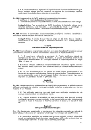 § 3º. A parcela da edificação objeto de CVCO parcial deverá dispor das instalações de água,
        esgoto sanitário, energia elétrica e prevenção de incêndios em funcionamento, conforme
        exigência do Corpo de Bombeiros e demais concessionárias.


Art. 133. Para a expedição da CVCO serão exigidos os seguintes documentos:
        I - certificado de vistoria da Secretaria Municipal de Saúde;
        II - certificado de vistoria do Corpo de Bombeiros, quando o tipo da edificação assim o exigir.

        Parágrafo Único. Para a expedição da CVCO de edifícios de habitação coletiva, ou de
        conjuntos comerciais, será necessária a apresentação da minuta de constituição do
        respectivo condomínio portando a assinatura do responsável técnico pela obra.


Art. 134. A Certidão de Construção é o documento hábil que comprova e identifica a existência da
edificação e pode ser requerida em qualquer etapa da obra.

        Parágrafo Único. A certidão de que trata este artigo terá 30 (trinta) dias de validade e
        conterá a área, o uso, o tipo, a etapa, os números do alvará e da CVCO, se esta já tiver sido
        expedida.

                                           Seção VI
                            Das Modificações dos Projetos Aprovados

Art. 135. Para modificações em projeto aprovado, bem como para alteração da finalidade de qualquer
compartimento constante do mesmo, será necessária a aprovação de Projeto Modificativo.

        § 1º. O requerimento solicitando a aprovação do Projeto Modificativo deverá ser
        acompanhado de cópia do Projeto Modificativo, do projeto arquitetônico anteriormente
        aprovado e do respectivo Alvará de Construção, atendidas as exigências previstas nos artigos
        122 e 123 desta Lei.

        § 2º. Estando o Projeto Modificativo em conformidade com a legislação vigente, o mesmo
        será aprovado, sendo expedido um novo Alvará de Construção, contendo referência ao alvará
        anterior.

        § 3º. Em caso de modificação do uso previsto no projeto original, posteriormente à sua
        aprovação, será exigido novo Alvará de Construção, adaptando-se o Projeto Modificativo às
        normas estabelecidas na Lei de Uso e Ocupação do Solo e demais normas em vigor, para o
        respectivo uso, atendido o disposto no § 1.º deste artigo.

                                              Seção VII
                                            Das Reformas

Art. 136. Considera-se reforma qualquer alteração da edificação por supressão ou acréscimo na área
edificada, modificação na estrutura, na compartimentação vertical ou na volumetria, com ou sem
mudança do uso instalado.

        § 1º. Toda edificação poderá ser reformada desde que a edificação resultante não crie
        eventual desconformidade com a legislação vigente.

        § 2º. Qualquer acréscimo ou supressão de área em relação à área edificada existente,
        modificação na estrutura, compartimentação vertical ou volumetria, gerará a obrigatoriedade
        do pedido de Alvará de Aprovação de Reforma, nos termos da Seção IV do Capítulo III desta
        Lei.

                                             Seção VIII
                                 Da Regularização das Construções

Art. 137. Considera-se regularização o licenciamento de edificação executada sem Alvará de
Construção ou em desacordo com o projeto arquitetônico previamente aprovado pelo Município.

        § 1º. A edificação executada em qualquer das condições previstas no caput deste artigo
        deverá ser regularizada através de projeto específico para tal fim, não sendo admitida sua
        inclusão nos procedimentos de aprovação de reforma ou construção.
                                                                                                    141
 