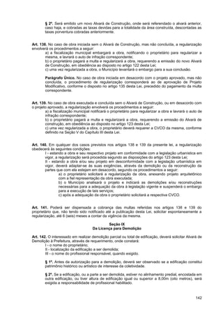 § 2º. Será emitido um novo Alvará de Construção, onde será referendado o alvará anterior,
        caso haja, e cobradas as taxas devidas para a totalidade da área construída, descontadas as
        taxas porventura cobradas anteriormente.


Art. 138. No caso de obra iniciada sem o Alvará de Construção, mas não concluída, a regularização
envolverá os procedimentos a seguir:
        a) a fiscalização municipal embargará a obra, notificando o proprietário para regularizar a
        mesma, e lavrará o auto de infração correspondente;
        b) o proprietário pagará a multa e regularizará a obra, requerendo a emissão do novo Alvará
        de Construção, em obediência ao disposto no artigo 122 desta Lei;
        c) uma vez regularizada a obra, o Município levantará o embargo para a sua conclusão.

        Parágrafo Único. No caso de obra iniciada em desacordo com o projeto aprovado, mas não
        concluída, o procedimento de regularização corresponderá ao de aprovação de Projeto
        Modificativo, conforme o disposto no artigo 135 desta Lei, precedido do pagamento da multa
        correspondente.


Art. 139. No caso de obra executada e concluída sem o Alvará de Construção, ou em desacordo com
o projeto aprovado, a regularização envolverá os procedimentos a seguir:
        a) a fiscalização municipal notificará o proprietário para regularizar a obra e lavrará o auto de
        infração correspondente;
        b) o proprietário pagará a multa e regularizará a obra, requerendo a emissão do Alvará de
        construção, em obediência ao disposto no artigo 123 desta Lei;
        c) uma vez regularizada a obra, o proprietário deverá requerer a CVCO da mesma, conforme
        definido na Seção V do Capítulo III desta Lei.


Art. 140. Em qualquer dos casos previstos nos artigos 138 e 139 da presente lei, a regularização
obedecerá às seguintes condições:
        I - estando a obra e seu respectivo projeto em conformidade com a legislação urbanística em
       vigor, a regularização será procedida segundo as disposições do artigo 123 desta Lei;
        II - estando a obra e/ou seu projeto em desconformidade com a legislação urbanística em
       vigor, deverá adaptar-se às suas exigências, através da demolição ou da reconstrução da
       partes que com ela estejam em desacordo, segundo os procedimentos a seguir:
                 a) o proprietário solicitará a regularização da obra, anexando projeto arquitetônico
                 com a fiel representação da obra executada;
                 b) o Município analisará o projeto e indicará as demolições e/ou reconstruções
                 necessárias para a adequação da obra à legislação vigente e suspenderá o embargo
                 para a execução de tais serviços;
                 c) após a adequação da obra o proprietário solicitará a respectiva CVCO.


Art. 141. Poderá ser dispensada a cobrança das multas referidas nos artigos 138 e 139 do
proprietário que, não tendo sido notificado até a publicação desta Lei, solicitar espontaneamente a
regularização, até 6 (seis) meses a contar da vigência da mesma.

                                             Seção IX
                                     Da Licença para Demolição

Art. 142. O interessado em realizar demolição parcial ou total de edificação, deverá solicitar Alvará de
Demolição à Prefeitura, através de requerimento, onde constará:
        I - o nome do proprietário;
        II - localização da edificação a ser demolida;
        III - o nome do profissional responsável, quando exigido.

        § 1º. Antes da autorização para a demolição, deverá ser observado se a edificação constitui
        patrimônio histórico ou artístico de interesse da coletividade.

        § 2º. Se a edificação, ou a parte a ser demolida, estiver no alinhamento predial, encostada em
        outra edificação, ou tiver altura de edificação igual ou superior a 8,00m (oito metros), será
        exigida a responsabilidade de profissional habilitado.



                                                                                                     142
 