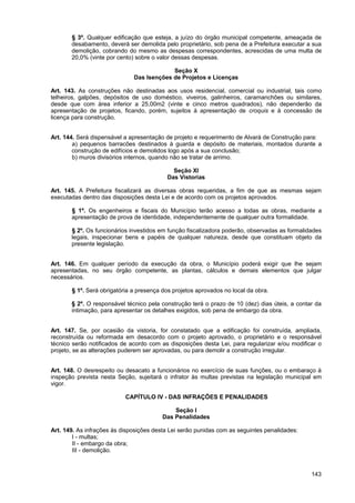 § 3º. Qualquer edificação que esteja, a juízo do órgão municipal competente, ameaçada de
       desabamento, deverá ser demolida pelo proprietário, sob pena de a Prefeitura executar a sua
       demolição, cobrando do mesmo as despesas correspondentes, acrescidas de uma multa de
       20,0% (vinte por cento) sobre o valor dessas despesas.

                                           Seção X
                              Das Isenções de Projetos e Licenças

Art. 143. As construções não destinadas aos usos residencial, comercial ou industrial, tais como
telheiros, galpões, depósitos de uso doméstico, viveiros, galinheiros, caramanchões ou similares,
desde que com área inferior a 25,00m2 (vinte e cinco metros quadrados), não dependerão da
apresentação de projetos, ficando, porém, sujeitos à apresentação de croquis e à concessão de
licença para construção.


Art. 144. Será dispensável a apresentação de projeto e requerimento de Alvará de Construção para:
        a) pequenos barracões destinados à guarda e depósito de materiais, montados durante a
        construção de edifícios e demolidos logo após a sua conclusão;
        b) muros divisórios internos, quando não se tratar de arrimo.

                                            Seção XI
                                          Das Vistorias

Art. 145. A Prefeitura fiscalizará as diversas obras requeridas, a fim de que as mesmas sejam
executadas dentro das disposições desta Lei e de acordo com os projetos aprovados.

       § 1º. Os engenheiros e fiscais do Município terão acesso a todas as obras, mediante a
       apresentação de prova de identidade, independentemente de qualquer outra formalidade.

       § 2º. Os funcionários investidos em função fiscalizadora poderão, observadas as formalidades
       legais, inspecionar bens e papéis de qualquer natureza, desde que constituam objeto da
       presente legislação.


Art. 146. Em qualquer período da execução da obra, o Município poderá exigir que lhe sejam
apresentadas, no seu órgão competente, as plantas, cálculos e demais elementos que julgar
necessários.

       § 1º. Será obrigatória a presença dos projetos aprovados no local da obra.

       § 2º. O responsável técnico pela construção terá o prazo de 10 (dez) dias úteis, a contar da
       intimação, para apresentar os detalhes exigidos, sob pena de embargo da obra.


Art. 147. Se, por ocasião da vistoria, for constatado que a edificação foi construída, ampliada,
reconstruída ou reformada em desacordo com o projeto aprovado, o proprietário e o responsável
técnico serão notificados de acordo com as disposições desta Lei, para regularizar e/ou modificar o
projeto, se as alterações puderem ser aprovadas, ou para demolir a construção irregular.


Art. 148. O desrespeito ou desacato a funcionários no exercício de suas funções, ou o embaraço à
inspeção prevista nesta Seção, sujeitará o infrator às multas previstas na legislação municipal em
vigor.

                           CAPÍTULO IV - DAS INFRAÇÕES E PENALIDADES

                                             Seção I
                                         Das Penalidades

Art. 149. As infrações às disposições desta Lei serão punidas com as seguintes penalidades:
        I - multas;
        II - embargo da obra;
        III - demolição.



                                                                                               143
 