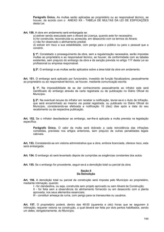Parágrafo Único. As multas serão aplicadas ao proprietário ou ao responsável técnico, se
       houver, de acordo com o ANEXO XX - TABELA DE MULTAS DA LEI DE EDIFICAÇÕES
       desta Lei.


Art. 150. A obra em andamento será embargada se:
        a) estiver sendo executada sem o Alvará de Licença, quando este for necessário;
        b) for construída, reconstruída ou acrescida, em desacordo com os termos do Alvará;
        c) não for observado o alinhamento predial;
        d) estiver em risco a sua estabilidade, com perigo para o público ou para o pessoal que a
        constrói.

       § 1º. Constatado o prosseguimento da obra, sem a regularização necessária, serão impostas
       multas ao proprietário e ao responsável técnico, se houver, de conformidade com as tabelas
       existentes, sem prejuízo do embargo da obra e da sanção prevista no artigo 117 desta Lei ao
       profissional ou empresa responsável.

        § 2º. O embargo e as multas serão aplicados sobre a área total da obra em andamento.


Art. 151. O embargo será aplicado por funcionário, investido de função fiscalizadora, pessoalmente
ao proprietário ou ao responsável técnico, se houver, mediante comunicação escrita.

       § 1º. Na impossibilidade de se dar conhecimento pessoalmente ao infrator este será
       cientificado do embargo através de carta registrada ou de publicação no Diário Oficial do
       Município.

       § 2º. Na eventual recusa do infrator em receber a notificação, lavrar-se-á o Auto de Infração,
       que será encaminhado ao mesmo via postal registrada, ou publicado no Diário Oficial do
       Município, considerando-se efetivada a notificação 10 (dez) dias após a data do seu
       recebimento ou da respectiva publicação.


Art. 152. Se o infrator desobedecer ao embargo, ser-lhe-á aplicada a multa prevista na legislação
específica.

        Parágrafo Único. O valor da multa será dobrado a cada reincidência das infrações
        cometidas, previstas nos artigos anteriores, sem prejuízo de outras penalidades legais
        cabíveis.


Art. 153. Constatando-se em vistoria administrativa que a obra, embora licenciada, oferece risco, esta
será embargada.


Art. 154. O embargo só será levantado depois de cumpridas as exigências constantes dos autos.


Art. 155. Se o embargo for procedente, seguir-se-á a demolição total ou parcial da obra.

                                              Seção II
                                            Da Demolição

Art. 156. A demolição total ou parcial da construção será imposta pelo Município ao proprietário,
mediante intimação, quando:
       I - for clandestina, ou seja, construída sem projeto aprovado ou sem Alvará de Construção;
       II - for feita sem a observância do alinhamento fornecido ou em desacordo com a planta
       aprovada, nos seus elementos essenciais;
       III - constituir ameaça de ruína, com perigo para os transeuntes ou usuários.


Art. 157. O proprietário poderá, dentro das 48:00 (quarenta e oito) horas que se seguirem à
intimação, requerer vistoria na construção, a qual deverá ser feita por dois peritos habilitados, sendo
um deles, obrigatoriamente, do Município.

                                                                                                   144
 