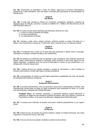 Art. 158. Comunicado ao proprietário o laudo da vistoria, seguir-se-á o processo administrativo,
passando-se à ação demolitória, caso não sejam cumpridas pelo proprietário as recomendações do
referido laudo.

                                             Seção III
                                            Das Multas

Art. 159. A multa será imposta ao infrator por funcionário competente, mediante a lavratura do
respectivo Auto de Infração, conforme o contido no ANEXO XX - TABELA DE MULTAS DA LEI DE
EDIFICAÇÕES desta Lei.


Art. 160. Os casos omissos serão arbitrados pelo Município, tendo-se em vista:
        I - a maior ou menor gravidade da infração;
        II - as suas circunstâncias;
        III - os antecedentes do infrator.


Art. 161. Imposta a multa, será o infrator intimado, conforme previsto no artigo 149 desta Lei, a
efetuar o seu recolhimento no prazo de 10 (dez) dias, findo o qual far-se-á a sua cobrança judicial.

                                             Seção IV
                                             Da Defesa

Art. 162. O contribuinte terá o prazo de 10 (dez) dias para apresentar a defesa contra a autuação,
notificação ou embargo, contados da data do seu recebimento.


Art. 163. Na hipótese do contribuinte não ter assinado o auto competente, será notificado através de
registro postal, presumindo-se recebida a notificação 48:00 (quarenta e oito) horas depois de sua
regular expedição, constituindo ônus de prova do destinatário a recusa no seu recebimento, ou a
entrega após o decurso desse prazo.


Art. 164. A defesa far-se-á por petição, facultada a juntada de documentos, e será vinculada ao
processo administrativo iniciado pelo órgão municipal competente.


Art. 165. A apresentação de defesa no prazo legal suspenderá a exigibilidade da multa, até decisão
da autoridade administrativa competente.

                                            Seção V
                                    Da Decisão Administrativa

Art. 166. O processo administrativo, uma vez decorrido o prazo para a apresentação da defesa, será
imediatamente encaminhado ao titular do órgão competente para fiscalização de obras, ou a quem
tiver esta atribuição, delegada pelo Prefeito Municipal.

       Parágrafo Único. Se entender necessário, a autoridade julgadora poderá determinar a
       realização de diligência para esclarecer questões duvidosas, bem como solicitar o parecer da
       Procuradoria Jurídica, ou de quem tiver atribuição, delegada pelo Prefeito Municipal.


Art. 167. O autuado será notificado da decisão da primeira instância pessoalmente ou por registro
postal.

                                             Seção VI
                                            Do Recurso

Art. 168. Caberá recurso da decisão de primeira instância, dirigido ao Prefeito Municipal, sem efeito
suspensivo, no prazo de 5 (cinco) dias úteis.


Art. 169. O recurso far-se-á por petição, facultada a juntada de documentos.

                                                                                                 145
 