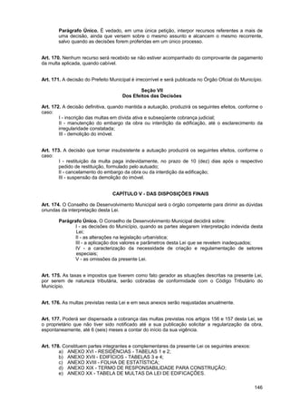 Parágrafo Único. É vedado, em uma única petição, interpor recursos referentes a mais de
        uma decisão, ainda que versem sobre o mesmo assunto e alcancem o mesmo recorrente,
        salvo quando as decisões forem proferidas em um único processo.


Art. 170. Nenhum recurso será recebido se não estiver acompanhado do comprovante de pagamento
da multa aplicada, quando cabível.


Art. 171. A decisão do Prefeito Municipal é irrecorrível e será publicada no Órgão Oficial do Município.

                                              Seção VII
                                      Dos Efeitos das Decisões

Art. 172. A decisão definitiva, quando mantida a autuação, produzirá os seguintes efeitos, conforme o
caso:
        I - inscrição das multas em dívida ativa e subseqüente cobrança judicial;
        II - manutenção do embargo da obra ou interdição da edificação, até o esclarecimento da
        irregularidade constatada;
        III - demolição do imóvel.


Art. 173. A decisão que tornar insubsistente a autuação produzirá os seguintes efeitos, conforme o
caso:
        I - restituição da multa paga indevidamente, no prazo de 10 (dez) dias após o respectivo
        pedido de restituição, formulado pelo autuado;
        II - cancelamento do embargo da obra ou da interdição da edificação;
        III - suspensão da demolição do imóvel.


                                 CAPÍTULO V - DAS DISPOSIÇÕES FINAIS

Art. 174. O Conselho de Desenvolvimento Municipal será o órgão competente para dirimir as dúvidas
oriundas da interpretação desta Lei.

        Parágrafo Único. O Conselho de Desenvolvimento Municipal decidirá sobre:
               I - as decisões do Município, quando as partes alegarem interpretação indevida desta
               Lei;
               II - as alterações na legislação urbanística;
               III - a aplicação dos valores e parâmetros desta Lei que se revelem inadequados;
               IV - a caracterização da necessidade de criação e regulamentação de setores
               especiais;
               V - as omissões da presente Lei.


Art. 175. As taxas e impostos que tiverem como fato gerador as situações descritas na presente Lei,
por serem de natureza tributária, serão cobradas de conformidade com o Código Tributário do
Município.


Art. 176. As multas previstas nesta Lei e em seus anexos serão reajustadas anualmente.


Art. 177. Poderá ser dispensada a cobrança das multas previstas nos artigos 156 e 157 desta Lei, se
o proprietário que não tiver sido notificado até a sua publicação solicitar a regularização da obra,
espontaneamente, até 6 (seis) meses a contar do início da sua vigência.


Art. 178. Constituem partes integrantes e complementares da presente Lei os seguintes anexos:
        a) ANEXO XVI - RESIDÊNCIAS - TABELAS 1 e 2;
        b) ANEXO XVII - EDIFÍCIOS - TABELAS 3 e 4;
        c) ANEXO XVIII - FOLHA DE ESTATÍSTICA;
        d) ANEXO XIX - TERMO DE RESPONSABILIDADE PARA CONSTRUÇÃO;
        e) ANEXO XX - TABELA DE MULTAS DA LEI DE EDIFICAÇÕES.

                                                                                                    146
 