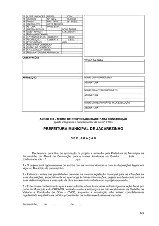 12   N.º DE UNIDADES RESID.:            COM.
13   OUTROS:          N.º ELEV.         BLOCOS
14   PAVIM.           PAV. TIPO         N.º SUBS.
15   RN DO LOTE:      COTA TÉRREO:
16   ALTURA:          PROJ. EDIF.:
17   IMPERM.RECUO:                 OCUP.TORRE:
18   COEF. APROV.:                 TAXA OCUP.:
19   ÁREA A REFORMAR:
20   N.º VAGAS ESTAC. COBERTO:           DESC.
21   RECREAÇÃO        COBERTA:           DESC.
22   ÁTICO/SÓTÃO:                  USO:
23   ÁREA PARA COMÉRCIO:
24   ESTAC. DE COMÉRCIO:
25   N.º ALVARÁ ANTERIOR:
26   ÁREA ANTERIORM.APROVADA:

OBSERVAÇÕES
                                                                       TÍTULO DA OBRA




APROVAÇÃO                                                              NOME DO PROPRIETÁRIO

                                                                       ASSINATURA


                                                                       NOME DO AUTOR DO PROJETO

                                                                       ASSINATURA


                                                                       NOME DO RESPONSÁVEL PELA EXECUÇÃO

                                                                       ASSINATURA




                   ANEXO XIX - TERMO DE RESPONSABILIDADE PARA CONSTRUÇÃO
                            (parte integrante e complementar da Lei nº. F/06)

                       PREFEITURA MUNICIPAL DE JACAREZINHO

                                                      DECLARAÇÃO




        Declaramos para fins de aprovação de projeto e emissão pela Prefeitura do Município de
Jacarezinho do Alvará de Construção para o imóvel localizado na Quadra.........., Lote............,
(cadastrado sob n.º......................................., que:

1 - O projeto está rigorosamente de acordo com as normas técnicas e com as disposições legais em
vigor no Município de Jacarezinho;

2 - Estamos cientes das penalidades previstas na mesma legislação municipal para as infrações às
suas disposições, especialmente no que tange às falsas informações, projeto em desacordo com as
suas determinações e a execução da obra em desconformidade com o projeto aprovado;

3 - É de nosso conhecimento que a execução das obras licenciadas sofrerá rigorosa ação fiscal por
parte do Município e do CREA/PR, estando sujeita a embargo e ao não recebimento da Certidão de
Vistoria e Conclusão de Obra - CVCO, enquanto a construção não estiver completamente
regularizada e quitados os débitos provenientes de multas eventualmente impostas.


Jacarezinho, ...... de .............................. de ...........


                                                                                                           149
 