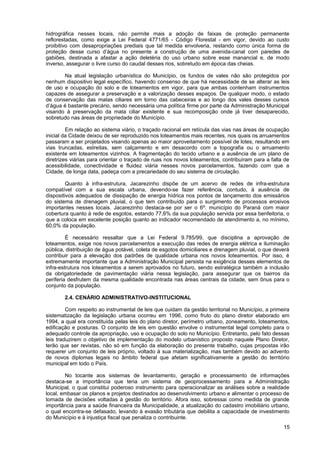 hidrográfica nesses locais, não permite mais a adoção de faixas de proteção permanente
reflorestadas, como exige a Lei Federal 4771/65 - Código Florestal - em vigor, devido ao custo
proibitivo com desapropriações prediais que tal medida envolveria, restando como única forma de
proteção desse curso d’água no presente a construção de uma avenida-canal com paredes de
gabiões, destinada a afastar a ação deletéria do uso urbano sobre esse manancial e, de modo
inverso, assegurar o livre curso do caudal desses rios, sobretudo em época das cheias.

       Na atual legislação urbanística do Município, os fundos de vales não são protegidos por
nenhum dispositivo legal específico, havendo consenso de que há necessidade de se alterar as leis
de uso e ocupação do solo e de loteamentos em vigor, para que ambas contenham instrumentos
capazes de assegurar a preservação e a valorização desses espaços. De qualquer modo, o estado
de conservação das matas ciliares em torno das cabeceiras e ao longo dos vales desses cursos
d’água é bastante precário, sendo necessária uma política firme por parte da Administração Municipal
visando à preservação da mata ciliar existente e sua recomposição onde já tiver desaparecido,
sobretudo nas áreas de propriedade do Município.

         Em relação ao sistema viário, o traçado racional em retícula das vias nas áreas de ocupação
inicial da Cidade deixou de ser reproduzido nos loteamentos mais recentes, nos quais os arruamentos
passaram a ser projetados visando apenas ao maior aproveitamento possível de lotes, resultando em
vias truncadas, estreitas, sem calçamento e em desacordo com a topografia ou o arruamento
existente em loteamentos vizinhos. A fragmentação do tecido urbano e a ausência de um plano de
diretrizes viárias para orientar o traçado de ruas nos novos loteamentos, contribuíram para a falta de
acessibilidade, conectividade e fluidez viária nesses novos parcelamentos, fazendo com que a
Cidade, de longa data, padeça com a precariedade do seu sistema de circulação.

         Quanto à infra-estrutura, Jacarezinho dispõe de um acervo de redes de infra-estrutura
compatível com a sua escala urbana, devendo-se fazer referência, contudo, à ausência de
dispositivos adequados de dissipação de energia hídrica nos pontos de lançamento dos emissários
do sistema de drenagem pluvial, o que tem contribuído para o surgimento de processos erosivos
importantes nesses locais. Jacarezinho destaca-se por ser o 6º. município do Paraná com maior
cobertura quanto à rede de esgotos, estando 77,6% da sua população servida por essa benfeitoria, o
que a coloca em excelente posição quanto ao indicador recomendado de atendimento a, no mínimo,
60,0% da população.

         É necessário ressaltar que a Lei Federal 9.785/99, que disciplina a aprovação de
loteamentos, exige nos novos parcelamentos a execução das redes de energia elétrica e iluminação
pública, distribuição de água potável, coleta de esgotos domiciliares e drenagem pluvial, o que deverá
contribuir para a elevação dos padrões de qualidade urbana nos novos loteamentos. Por isso, é
extremamente importante que a Administração Municipal persista na exigência desses elementos de
infra-estrutura nos loteamentos a serem aprovados no futuro, sendo estratégica também a inclusão
da obrigatoriedade de pavimentação viária nessa legislação, para assegurar que os bairros da
periferia desfrutem da mesma qualidade encontrada nas áreas centrais da cidade, sem ônus para o
conjunto da população.

        2.4. CENÁRIO ADMINISTRATIVO-INSTITUCIONAL

         Com respeito ao instrumental de leis que cuidam da gestão territorial no Município, a primeira
sistematização da legislação urbana ocorreu em 1996, como fruto do plano diretor elaborado em
1994, a qual era constituída pelas leis do plano diretor, perímetro urbano, zoneamento, loteamentos,
edificação e posturas. O conjunto de leis em questão envolve o instrumental legal completo para o
adequado controle da apropriação, uso e ocupação do solo no Município. Entretanto, pelo fato dessas
leis traduzirem o objetivo de implementação do modelo urbanístico proposto naquele Plano Diretor,
terão que ser revistas, não só em função da elaboração do presente trabalho, cujas propostas irão
requerer um conjunto de leis próprio, voltado à sua materialização, mas também devido ao advento
de novos diplomas legais no âmbito federal que afetam significativamente a gestão do território
municipal em todo o País.

        No tocante aos sistemas de levantamento, geração e processamento de informações
destaca-se a importância que teria um sistema de geoprocessamento para a Administração
Municipal, o qual constitui poderoso instrumento para operacionalizar as análises sobre a realidade
local, embasar os planos e projetos destinados ao desenvolvimento urbano e alimentar o processo de
tomada de decisões voltadas à gestão do território. Afora isso, sobressai como medida de grande
importância para a saúde financeira da Municipalidade, a atualização do cadastro imobiliário urbano,
o qual encontra-se defasado, levando à evasão tributária que debilita a capacidade de investimento
do Município e à injustiça fiscal que penaliza o contribuinte.
                                                                                                    15
 
